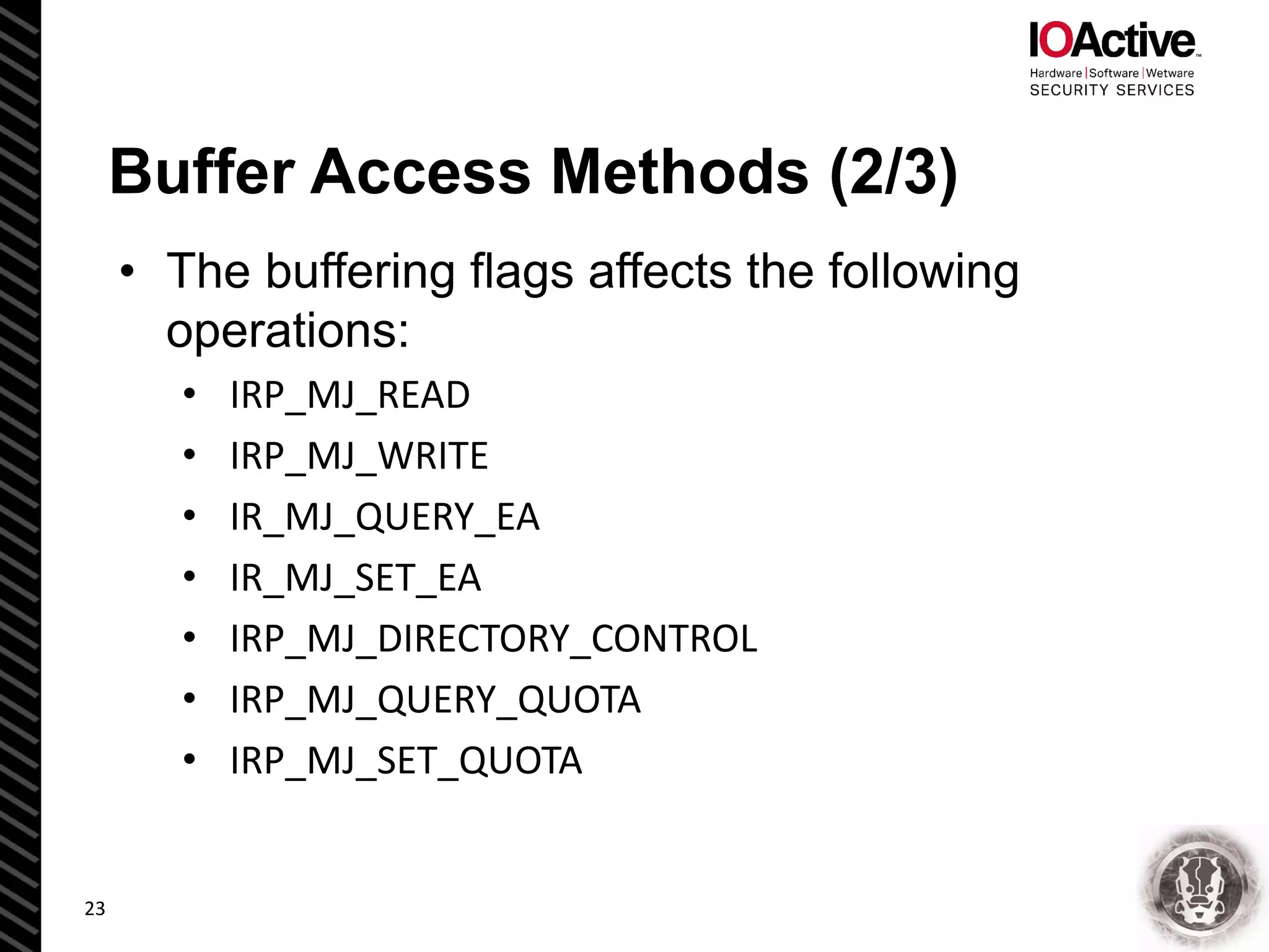 Buffer Access Methods (2/3)
• The buffering flags affects the following
operations:
• IRP_MJ_READ
• IRP_MJ_WRITE
• IR_MJ_QUERY_EA
• IR_MJ_SET_EA
• IRP_MJ_DIRECTORY_CONTROL
• IRP_MJ_QUERY_QUOTA
• IRP_MJ_SET_QUOTA
23
 