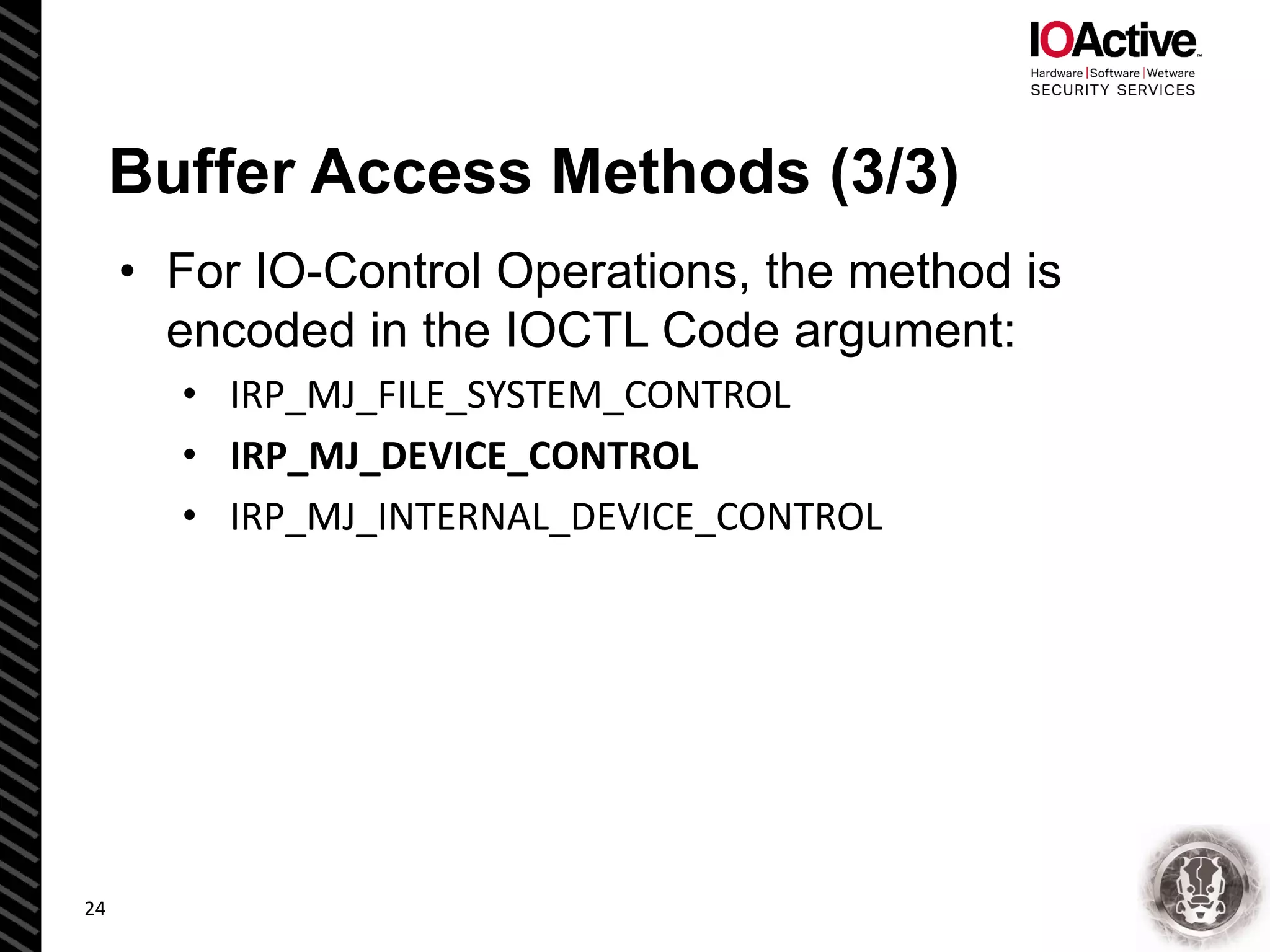 Buffer Access Methods (3/3)
• For IO-Control Operations, the method is
encoded in the IOCTL Code argument:
• IRP_MJ_FILE_SYSTEM_CONTROL
• IRP_MJ_DEVICE_CONTROL
• IRP_MJ_INTERNAL_DEVICE_CONTROL
24
 
