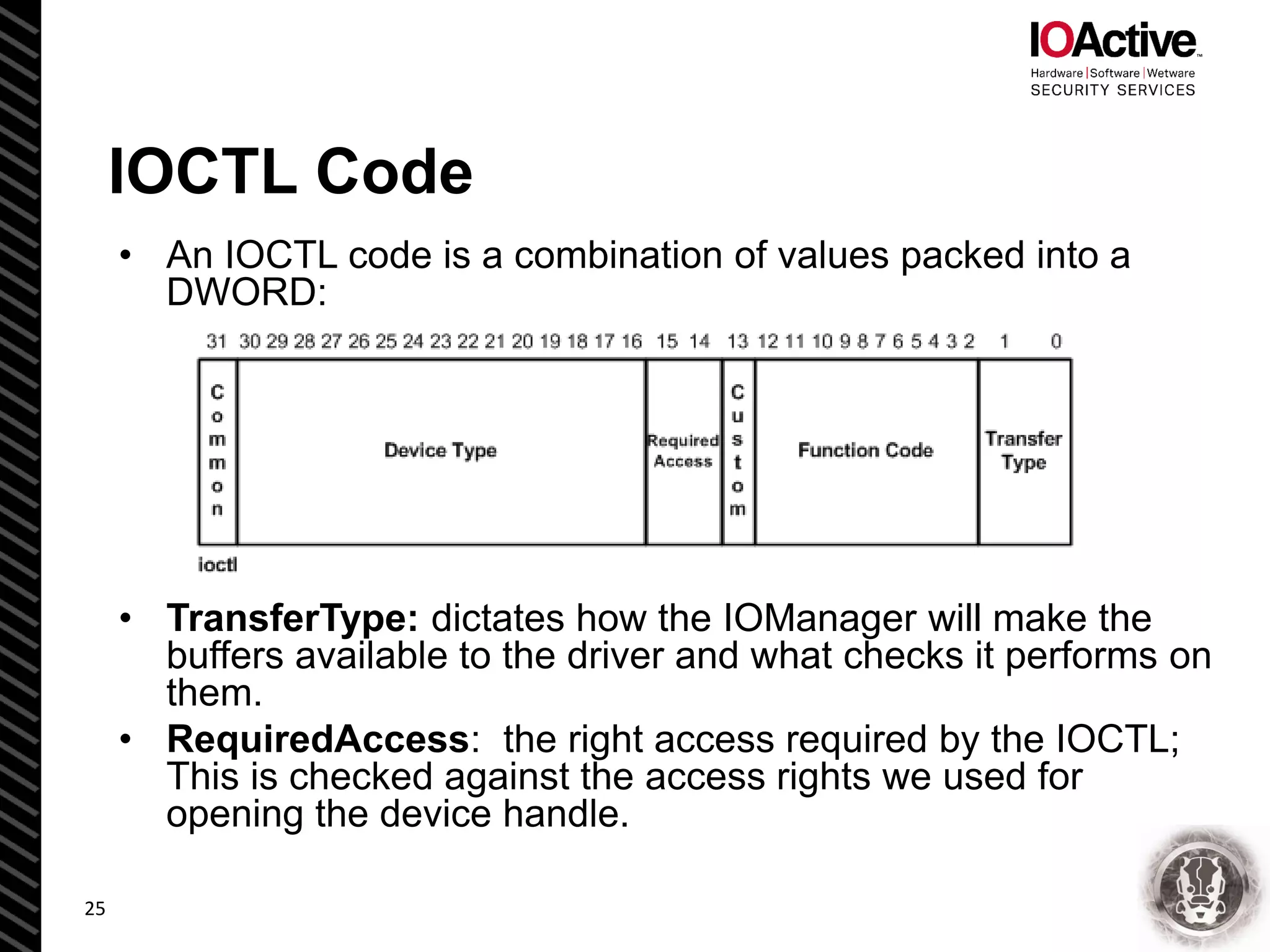 IOCTL Code
• An IOCTL code is a combination of values packed into a
DWORD:
• TransferType: dictates how the IOManager will make the
buffers available to the driver and what checks it performs on
them.
• RequiredAccess: the right access required by the IOCTL;
This is checked against the access rights we used for
opening the device handle.
25
 