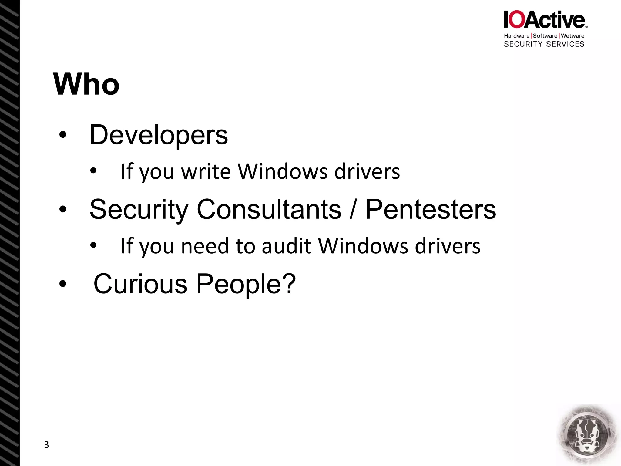 Who
• Developers
• If you write Windows drivers
• Security Consultants / Pentesters
• If you need to audit Windows drivers
• Curious People?
3
 