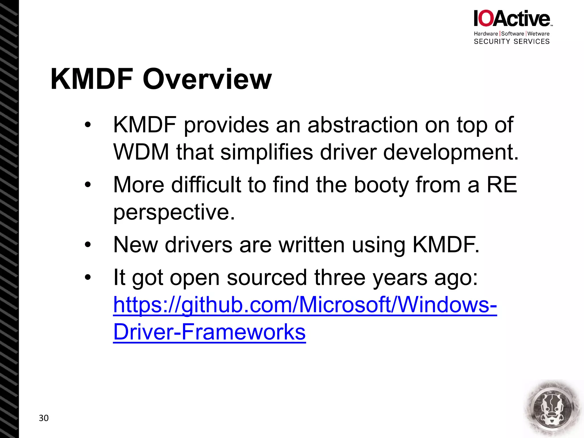 KMDF Overview
• KMDF provides an abstraction on top of
WDM that simplifies driver development.
• More difficult to find the booty from a RE
perspective.
• New drivers are written using KMDF.
• It got open sourced three years ago:
https://github.com/Microsoft/Windows-
Driver-Frameworks
30
 