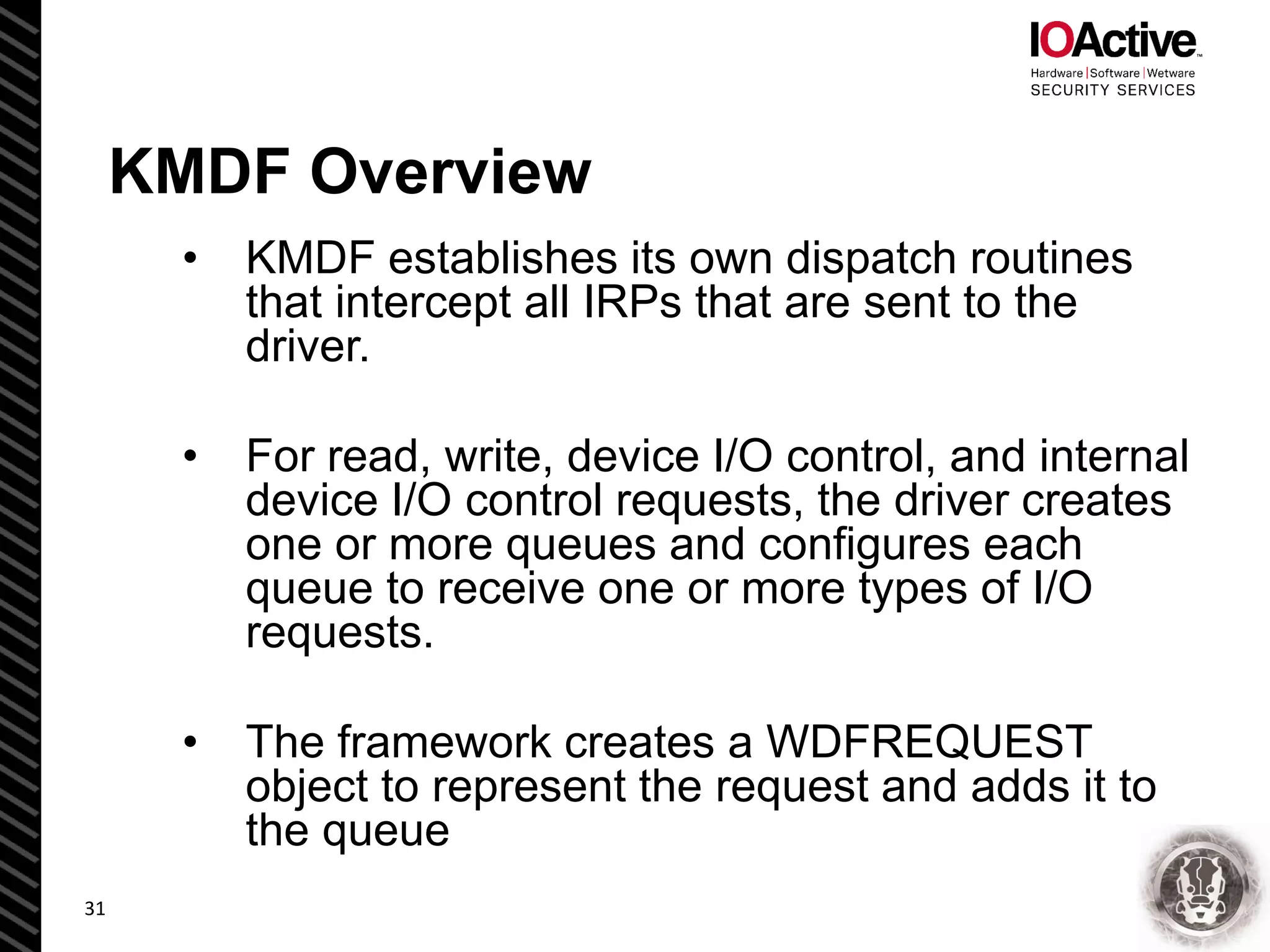 KMDF Overview
• KMDF establishes its own dispatch routines
that intercept all IRPs that are sent to the
driver.
• For read, write, device I/O control, and internal
device I/O control requests, the driver creates
one or more queues and configures each
queue to receive one or more types of I/O
requests.
• The framework creates a WDFREQUEST
object to represent the request and adds it to
the queue
31
 