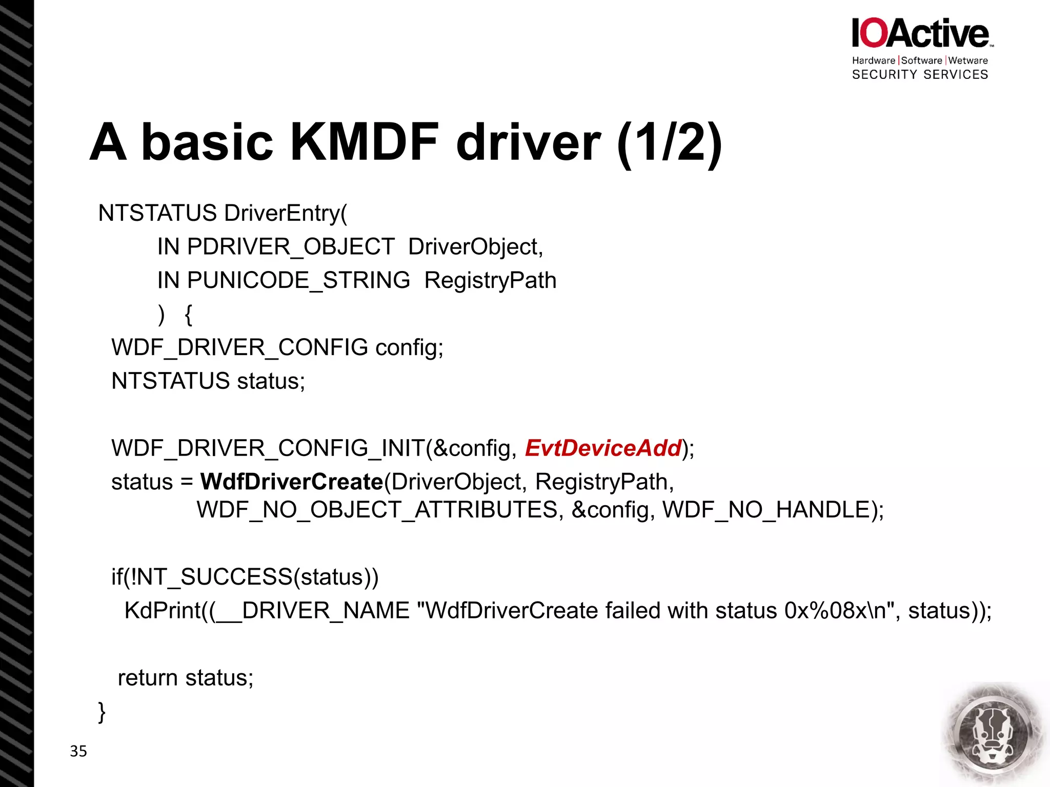 A basic KMDF driver (1/2)
NTSTATUS DriverEntry(
IN PDRIVER_OBJECT DriverObject,
IN PUNICODE_STRING RegistryPath
) {
WDF_DRIVER_CONFIG config;
NTSTATUS status;
WDF_DRIVER_CONFIG_INIT(&config, EvtDeviceAdd);
status = WdfDriverCreate(DriverObject, RegistryPath,
WDF_NO_OBJECT_ATTRIBUTES, &config, WDF_NO_HANDLE);
if(!NT_SUCCESS(status))
KdPrint((__DRIVER_NAME "WdfDriverCreate failed with status 0x%08xn", status));
return status;
}
35
 
