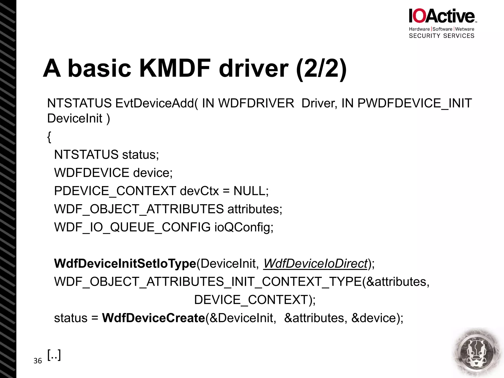 NTSTATUS EvtDeviceAdd( IN WDFDRIVER Driver, IN PWDFDEVICE_INIT
DeviceInit )
{
NTSTATUS status;
WDFDEVICE device;
PDEVICE_CONTEXT devCtx = NULL;
WDF_OBJECT_ATTRIBUTES attributes;
WDF_IO_QUEUE_CONFIG ioQConfig;
WdfDeviceInitSetIoType(DeviceInit, WdfDeviceIoDirect);
WDF_OBJECT_ATTRIBUTES_INIT_CONTEXT_TYPE(&attributes,
DEVICE_CONTEXT);
status = WdfDeviceCreate(&DeviceInit, &attributes, &device);
[..]
A basic KMDF driver (2/2)
36
 