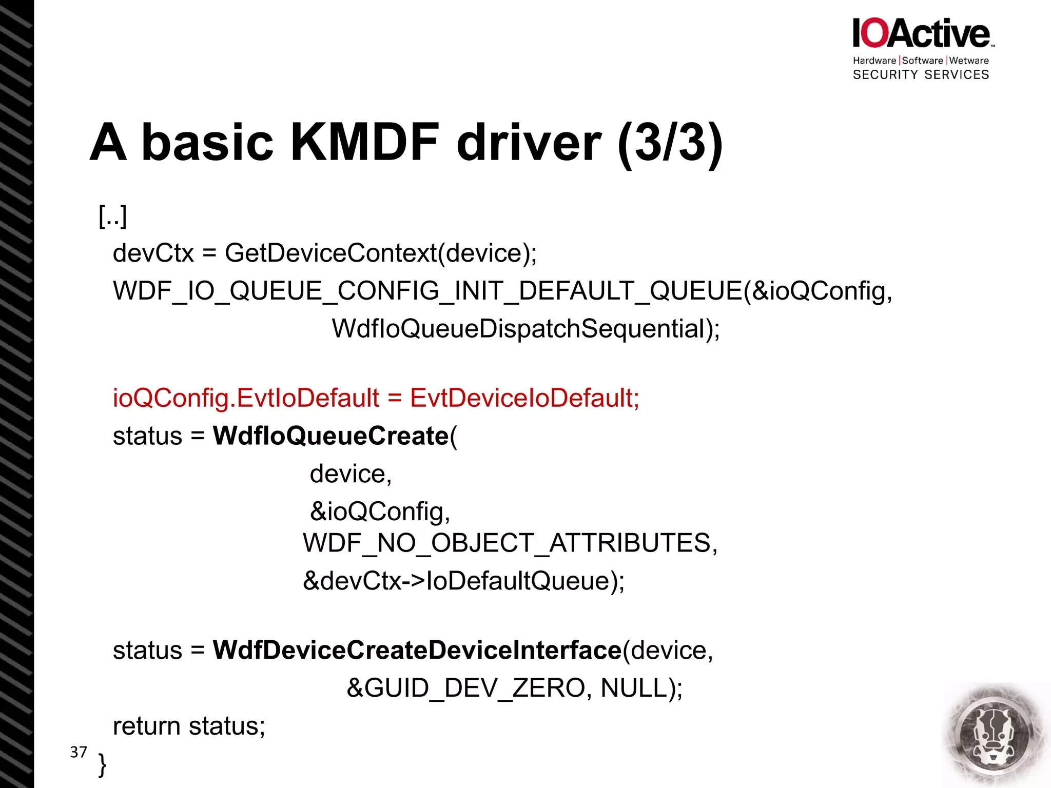 [..]
devCtx = GetDeviceContext(device);
WDF_IO_QUEUE_CONFIG_INIT_DEFAULT_QUEUE(&ioQConfig,
WdfIoQueueDispatchSequential);
ioQConfig.EvtIoDefault = EvtDeviceIoDefault;
status = WdfIoQueueCreate(
device,
&ioQConfig,
WDF_NO_OBJECT_ATTRIBUTES,
&devCtx->IoDefaultQueue);
status = WdfDeviceCreateDeviceInterface(device,
&GUID_DEV_ZERO, NULL);
return status;
}
A basic KMDF driver (3/3)
37
 