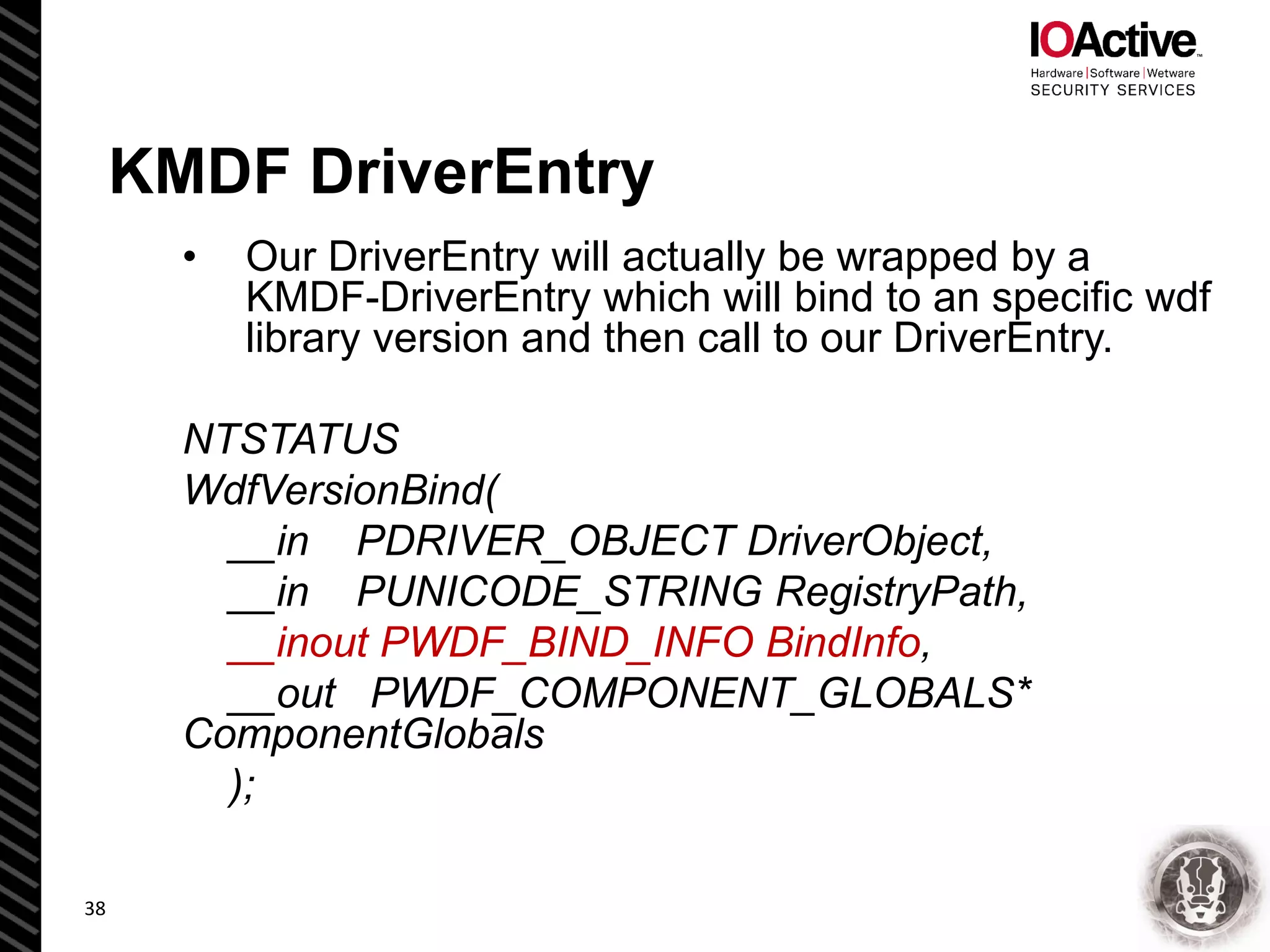 KMDF DriverEntry
• Our DriverEntry will actually be wrapped by a
KMDF-DriverEntry which will bind to an specific wdf
library version and then call to our DriverEntry.
NTSTATUS
WdfVersionBind(
__in PDRIVER_OBJECT DriverObject,
__in PUNICODE_STRING RegistryPath,
__inout PWDF_BIND_INFO BindInfo,
__out PWDF_COMPONENT_GLOBALS*
ComponentGlobals
);
38
 