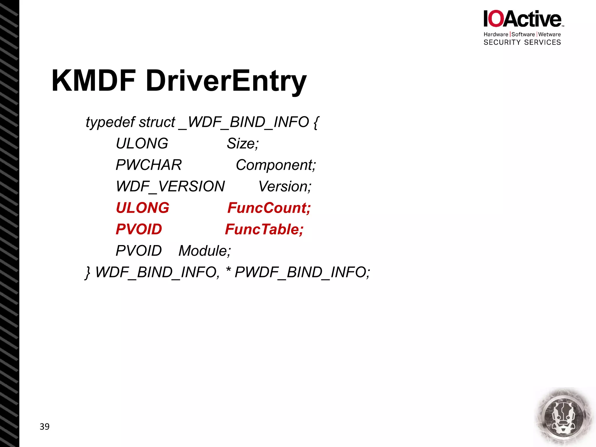 KMDF DriverEntry
typedef struct _WDF_BIND_INFO {
ULONG Size;
PWCHAR Component;
WDF_VERSION Version;
ULONG FuncCount;
PVOID FuncTable;
PVOID Module;
} WDF_BIND_INFO, * PWDF_BIND_INFO;
39
 