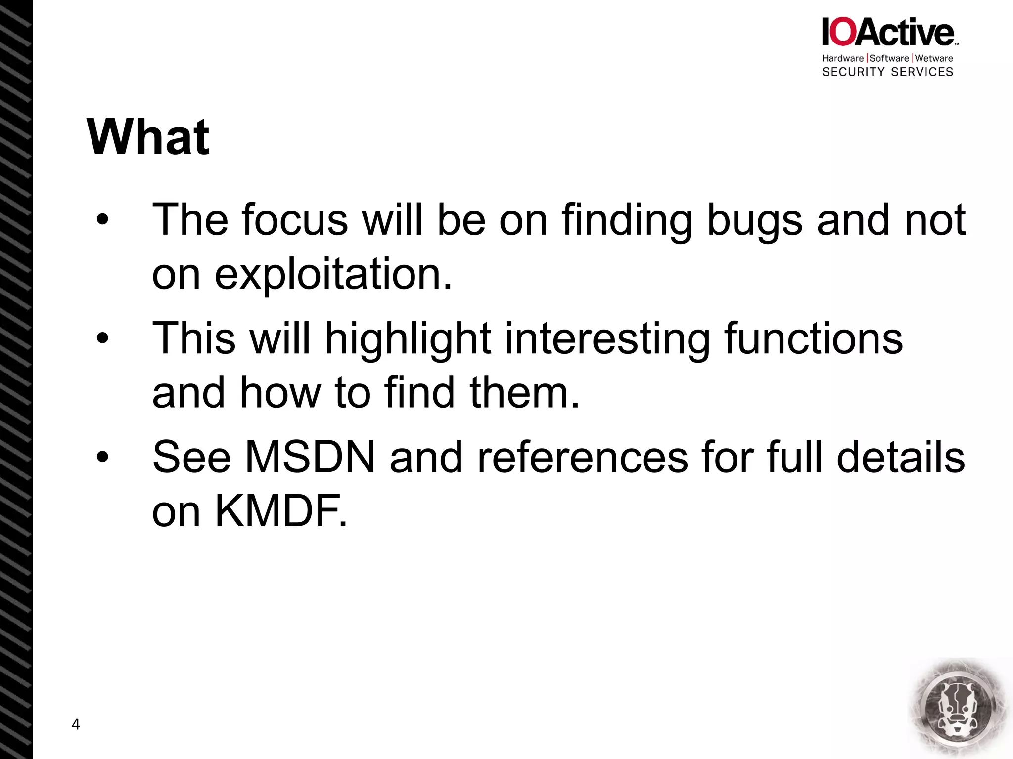 What
• The focus will be on finding bugs and not
on exploitation.
• This will highlight interesting functions
and how to find them.
• See MSDN and references for full details
on KMDF.
4
 