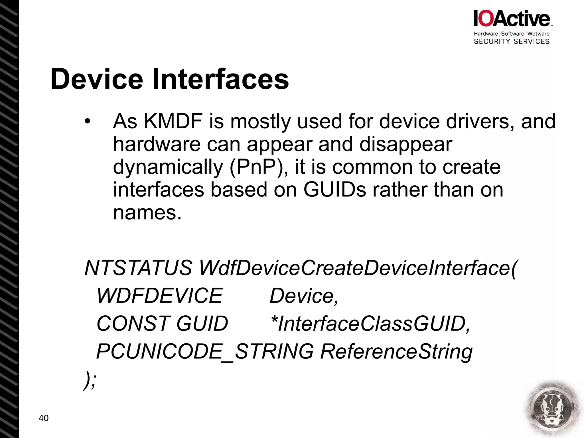 Device Interfaces
• As KMDF is mostly used for device drivers, and
hardware can appear and disappear
dynamically (PnP), it is common to create
interfaces based on GUIDs rather than on
names.
NTSTATUS WdfDeviceCreateDeviceInterface(
WDFDEVICE Device,
CONST GUID *InterfaceClassGUID,
PCUNICODE_STRING ReferenceString
);
40
 