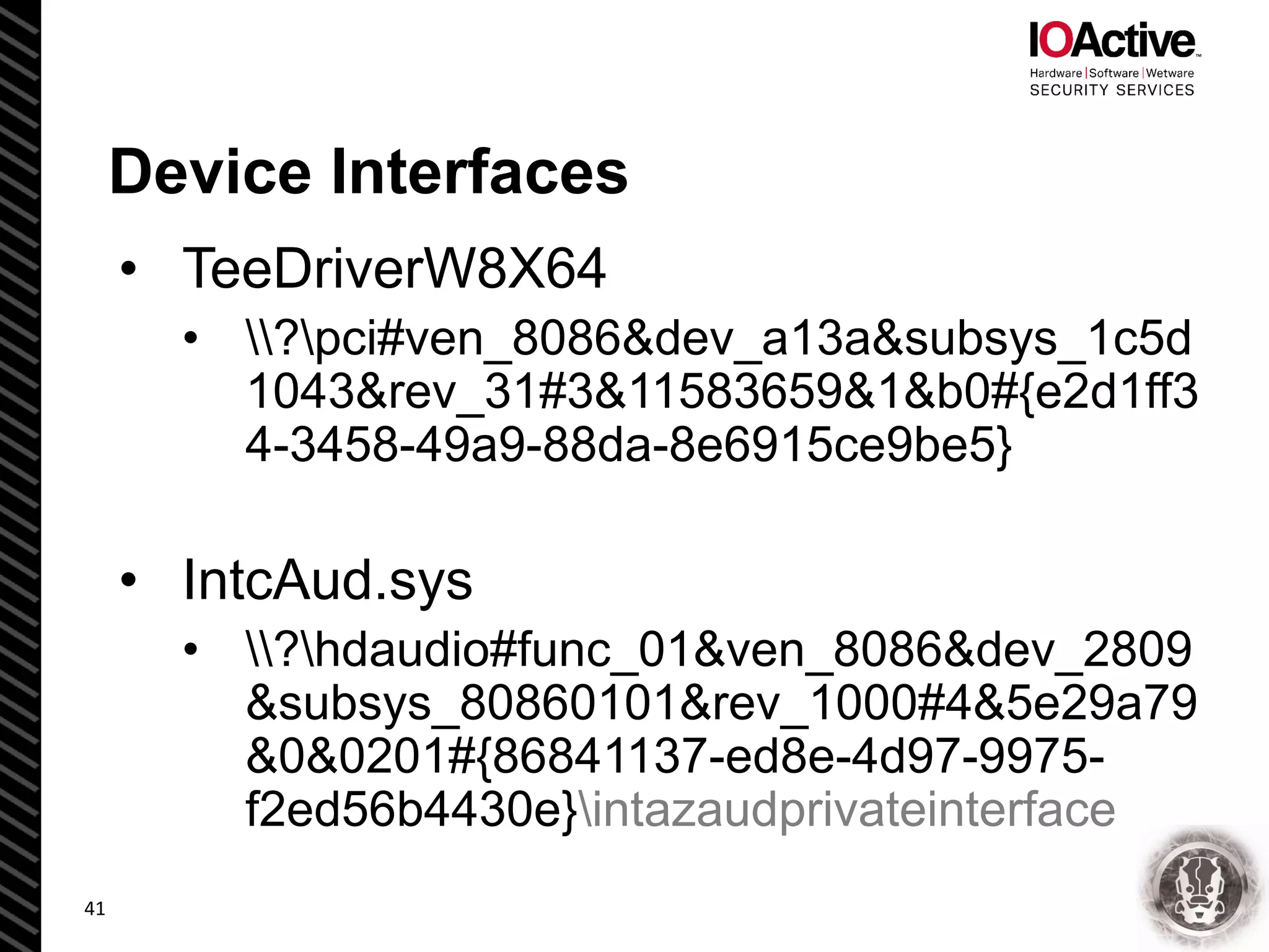 Device Interfaces
• TeeDriverW8X64
• ?pci#ven_8086&dev_a13a&subsys_1c5d
1043&rev_31#3&11583659&1&b0#{e2d1ff3
4-3458-49a9-88da-8e6915ce9be5}
• IntcAud.sys
• ?hdaudio#func_01&ven_8086&dev_2809
&subsys_80860101&rev_1000#4&5e29a79
&0&0201#{86841137-ed8e-4d97-9975-
f2ed56b4430e}intazaudprivateinterface
41
 