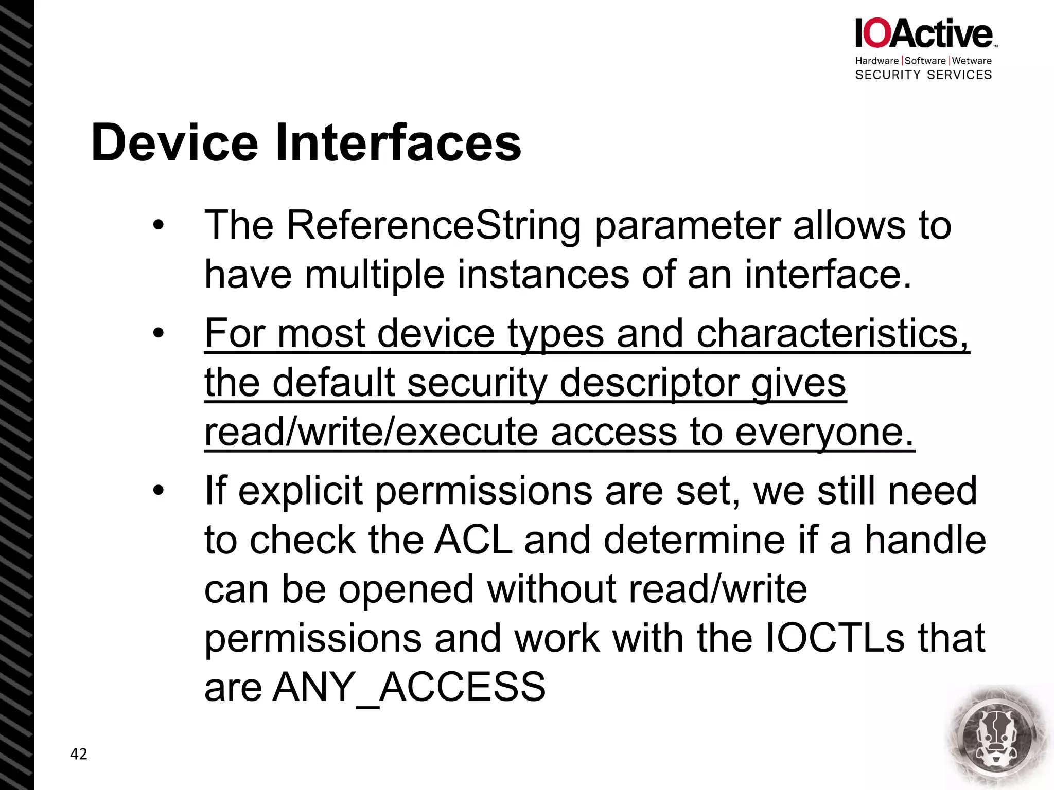 Device Interfaces
• The ReferenceString parameter allows to
have multiple instances of an interface.
• For most device types and characteristics,
the default security descriptor gives
read/write/execute access to everyone.
• If explicit permissions are set, we still need
to check the ACL and determine if a handle
can be opened without read/write
permissions and work with the IOCTLs that
are ANY_ACCESS
42
 