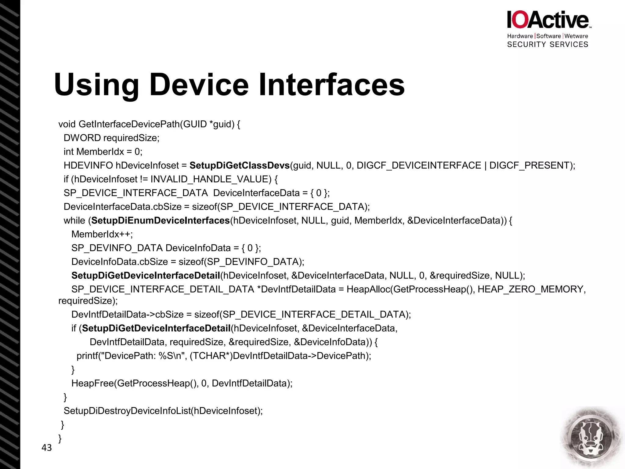 Using Device Interfaces
void GetInterfaceDevicePath(GUID *guid) {
DWORD requiredSize;
int MemberIdx = 0;
HDEVINFO hDeviceInfoset = SetupDiGetClassDevs(guid, NULL, 0, DIGCF_DEVICEINTERFACE | DIGCF_PRESENT);
if (hDeviceInfoset != INVALID_HANDLE_VALUE) {
SP_DEVICE_INTERFACE_DATA DeviceInterfaceData = { 0 };
DeviceInterfaceData.cbSize = sizeof(SP_DEVICE_INTERFACE_DATA);
while (SetupDiEnumDeviceInterfaces(hDeviceInfoset, NULL, guid, MemberIdx, &DeviceInterfaceData)) {
MemberIdx++;
SP_DEVINFO_DATA DeviceInfoData = { 0 };
DeviceInfoData.cbSize = sizeof(SP_DEVINFO_DATA);
SetupDiGetDeviceInterfaceDetail(hDeviceInfoset, &DeviceInterfaceData, NULL, 0, &requiredSize, NULL);
SP_DEVICE_INTERFACE_DETAIL_DATA *DevIntfDetailData = HeapAlloc(GetProcessHeap(), HEAP_ZERO_MEMORY,
requiredSize);
DevIntfDetailData->cbSize = sizeof(SP_DEVICE_INTERFACE_DETAIL_DATA);
if (SetupDiGetDeviceInterfaceDetail(hDeviceInfoset, &DeviceInterfaceData,
DevIntfDetailData, requiredSize, &requiredSize, &DeviceInfoData)) {
printf("DevicePath: %Sn", (TCHAR*)DevIntfDetailData->DevicePath);
}
HeapFree(GetProcessHeap(), 0, DevIntfDetailData);
}
SetupDiDestroyDeviceInfoList(hDeviceInfoset);
}
}
43
 