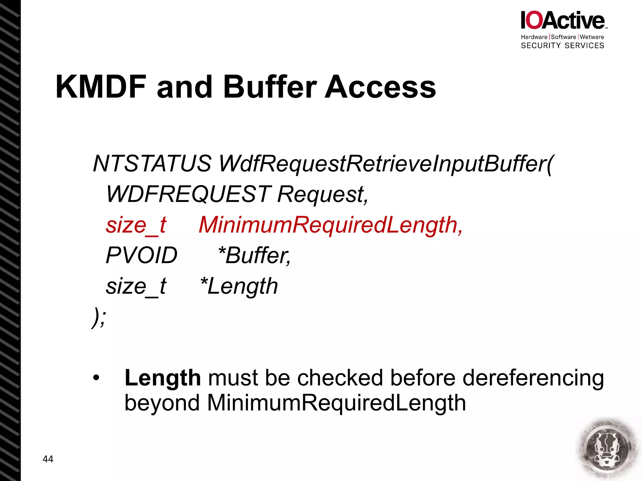 KMDF and Buffer Access
NTSTATUS WdfRequestRetrieveInputBuffer(
WDFREQUEST Request,
size_t MinimumRequiredLength,
PVOID *Buffer,
size_t *Length
);
• Length must be checked before dereferencing
beyond MinimumRequiredLength
44
 
