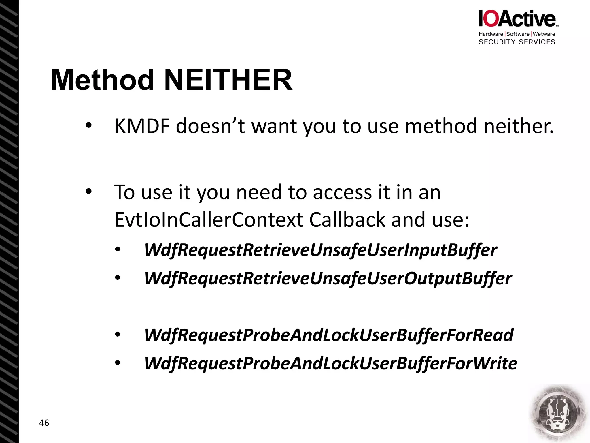 Method NEITHER
• KMDF doesn’t want you to use method neither.
• To use it you need to access it in an
EvtIoInCallerContext Callback and use:
• WdfRequestRetrieveUnsafeUserInputBuffer
• WdfRequestRetrieveUnsafeUserOutputBuffer
• WdfRequestProbeAndLockUserBufferForRead
• WdfRequestProbeAndLockUserBufferForWrite
46
 