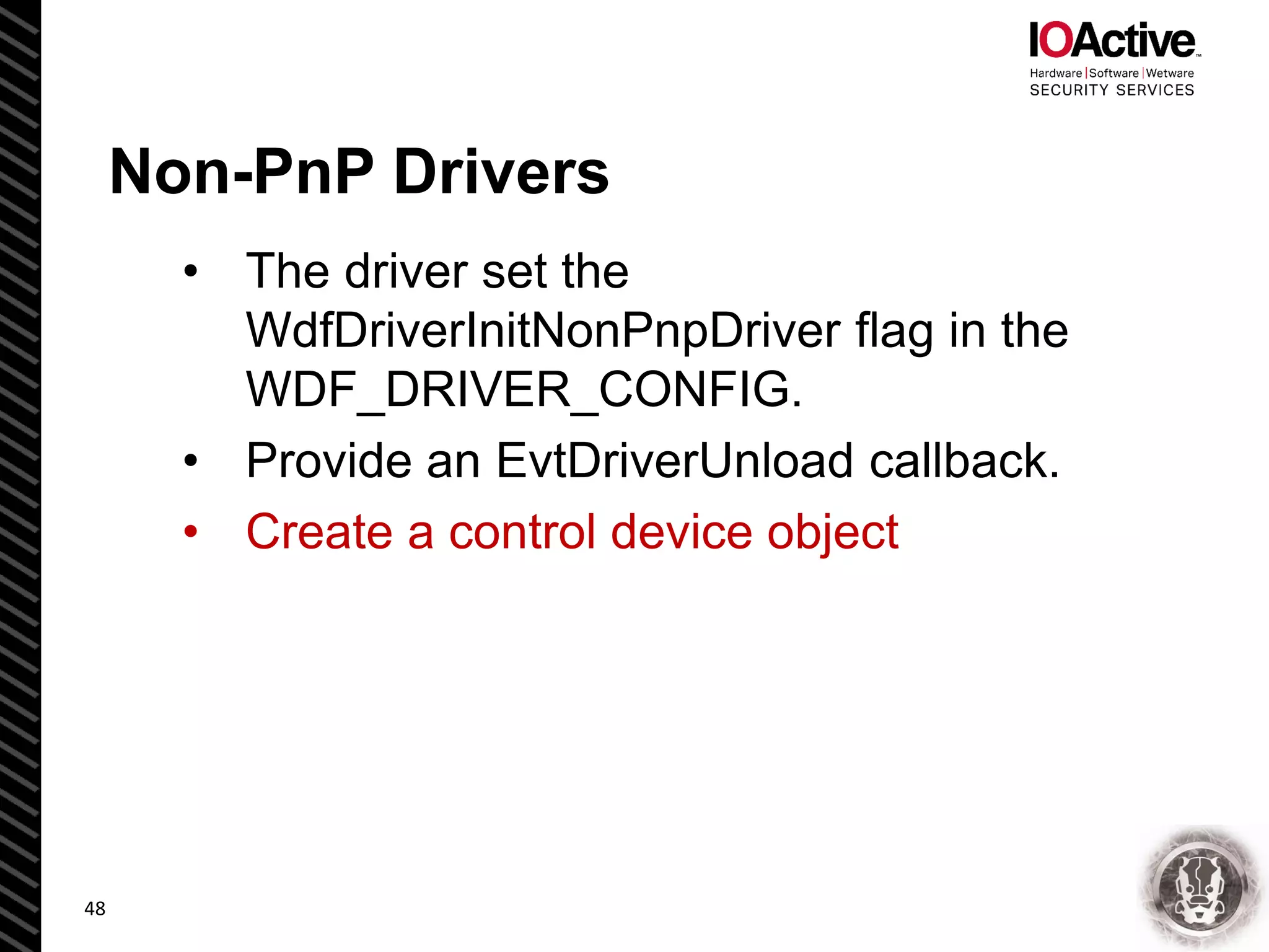 Non-PnP Drivers
• The driver set the
WdfDriverInitNonPnpDriver flag in the
WDF_DRIVER_CONFIG.
• Provide an EvtDriverUnload callback.
• Create a control device object
48
 