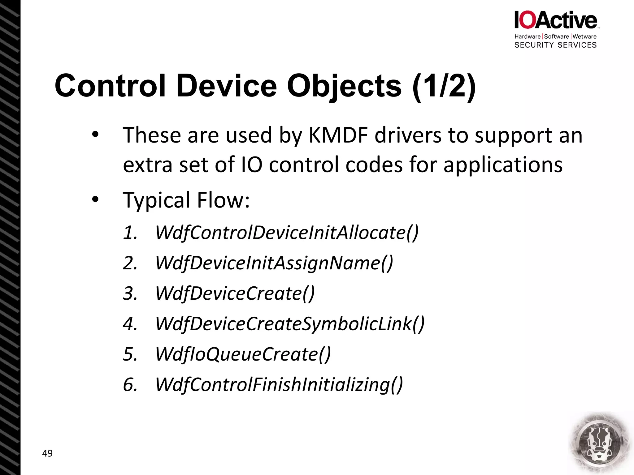 Control Device Objects (1/2)
• These are used by KMDF drivers to support an
extra set of IO control codes for applications
• Typical Flow:
1. WdfControlDeviceInitAllocate()
2. WdfDeviceInitAssignName()
3. WdfDeviceCreate()
4. WdfDeviceCreateSymbolicLink()
5. WdfIoQueueCreate()
6. WdfControlFinishInitializing()
49
 