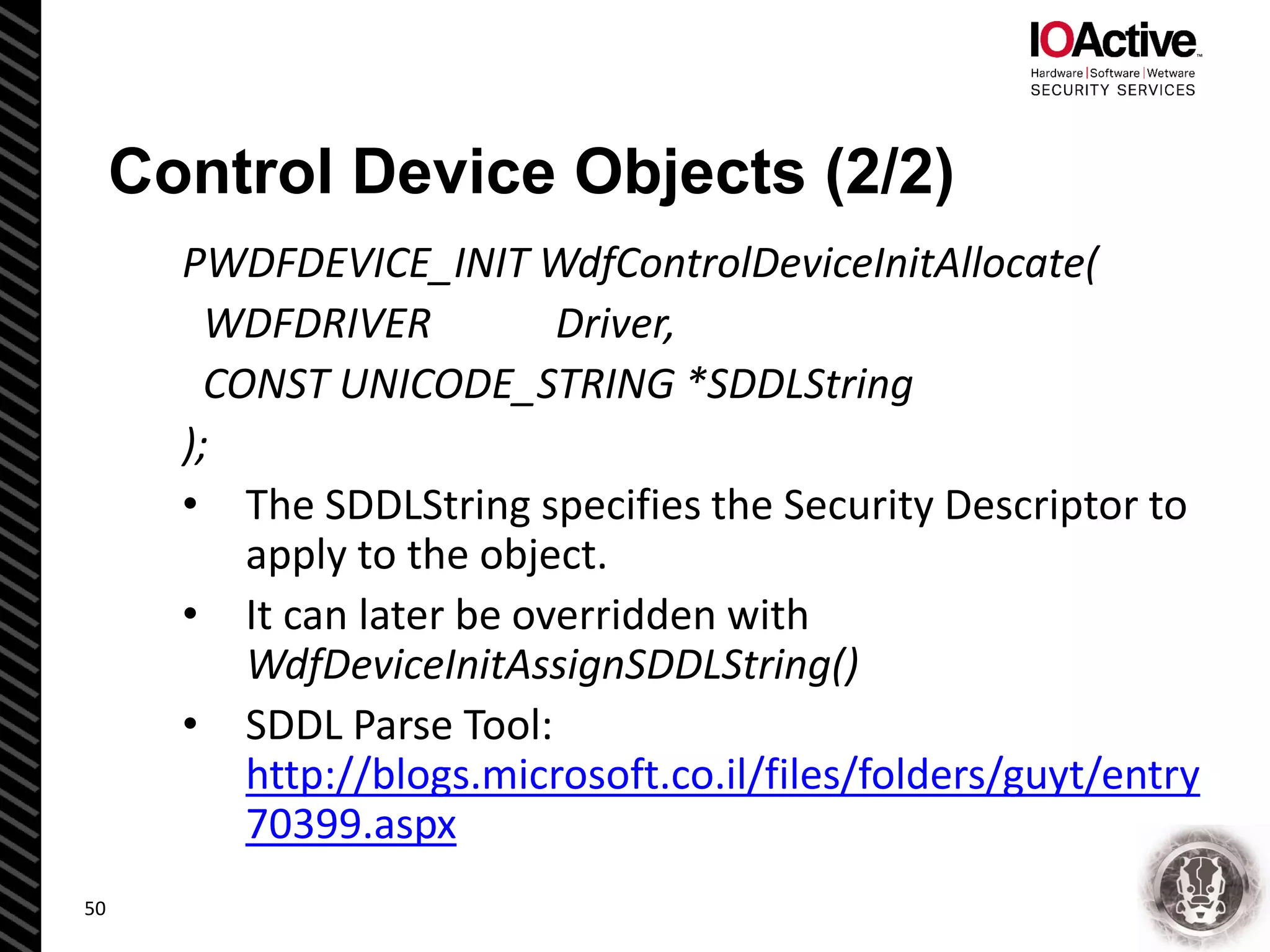 Control Device Objects (2/2)
PWDFDEVICE_INIT WdfControlDeviceInitAllocate(
WDFDRIVER Driver,
CONST UNICODE_STRING *SDDLString
);
• The SDDLString specifies the Security Descriptor to
apply to the object.
• It can later be overridden with
WdfDeviceInitAssignSDDLString()
• SDDL Parse Tool:
http://blogs.microsoft.co.il/files/folders/guyt/entry
70399.aspx
50
 