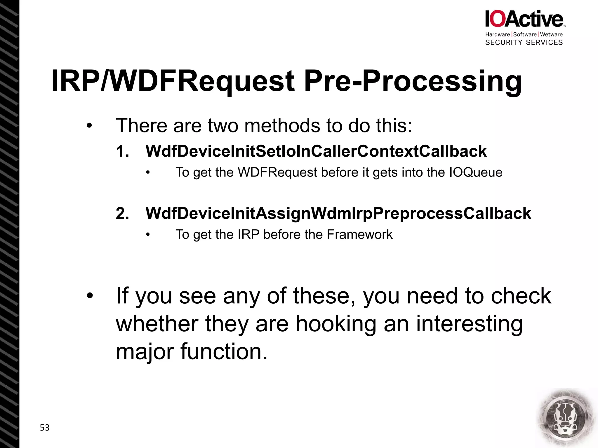 IRP/WDFRequest Pre-Processing
• There are two methods to do this:
1. WdfDeviceInitSetIoInCallerContextCallback
• To get the WDFRequest before it gets into the IOQueue
2. WdfDeviceInitAssignWdmIrpPreprocessCallback
• To get the IRP before the Framework
• If you see any of these, you need to check
whether they are hooking an interesting
major function.
53
 