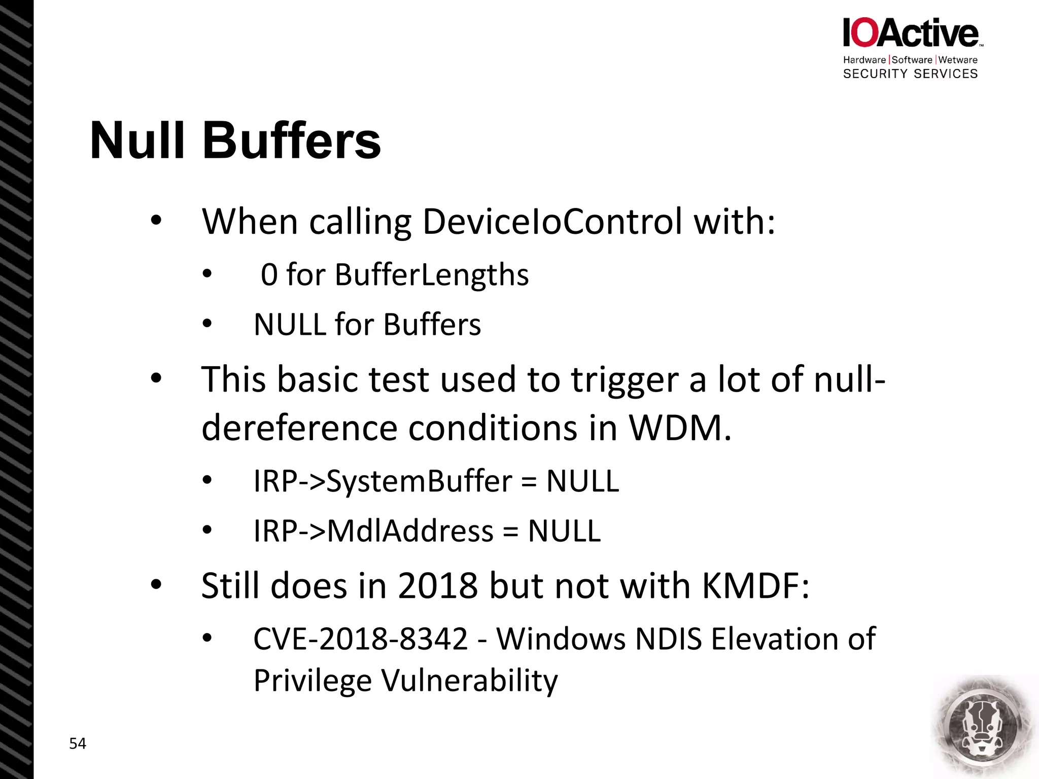 Null Buffers
• When calling DeviceIoControl with:
• 0 for BufferLengths
• NULL for Buffers
• This basic test used to trigger a lot of null-
dereference conditions in WDM.
• IRP->SystemBuffer = NULL
• IRP->MdlAddress = NULL
• Still does in 2018 but not with KMDF:
• CVE-2018-8342 - Windows NDIS Elevation of
Privilege Vulnerability
54
 