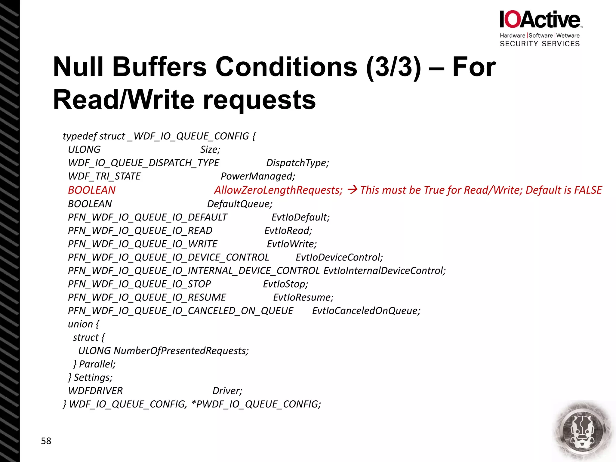 Null Buffers Conditions (3/3) – For
Read/Write requests
typedef struct _WDF_IO_QUEUE_CONFIG {
ULONG Size;
WDF_IO_QUEUE_DISPATCH_TYPE DispatchType;
WDF_TRI_STATE PowerManaged;
BOOLEAN AllowZeroLengthRequests;  This must be True for Read/Write; Default is FALSE
BOOLEAN DefaultQueue;
PFN_WDF_IO_QUEUE_IO_DEFAULT EvtIoDefault;
PFN_WDF_IO_QUEUE_IO_READ EvtIoRead;
PFN_WDF_IO_QUEUE_IO_WRITE EvtIoWrite;
PFN_WDF_IO_QUEUE_IO_DEVICE_CONTROL EvtIoDeviceControl;
PFN_WDF_IO_QUEUE_IO_INTERNAL_DEVICE_CONTROL EvtIoInternalDeviceControl;
PFN_WDF_IO_QUEUE_IO_STOP EvtIoStop;
PFN_WDF_IO_QUEUE_IO_RESUME EvtIoResume;
PFN_WDF_IO_QUEUE_IO_CANCELED_ON_QUEUE EvtIoCanceledOnQueue;
union {
struct {
ULONG NumberOfPresentedRequests;
} Parallel;
} Settings;
WDFDRIVER Driver;
} WDF_IO_QUEUE_CONFIG, *PWDF_IO_QUEUE_CONFIG;
58
 