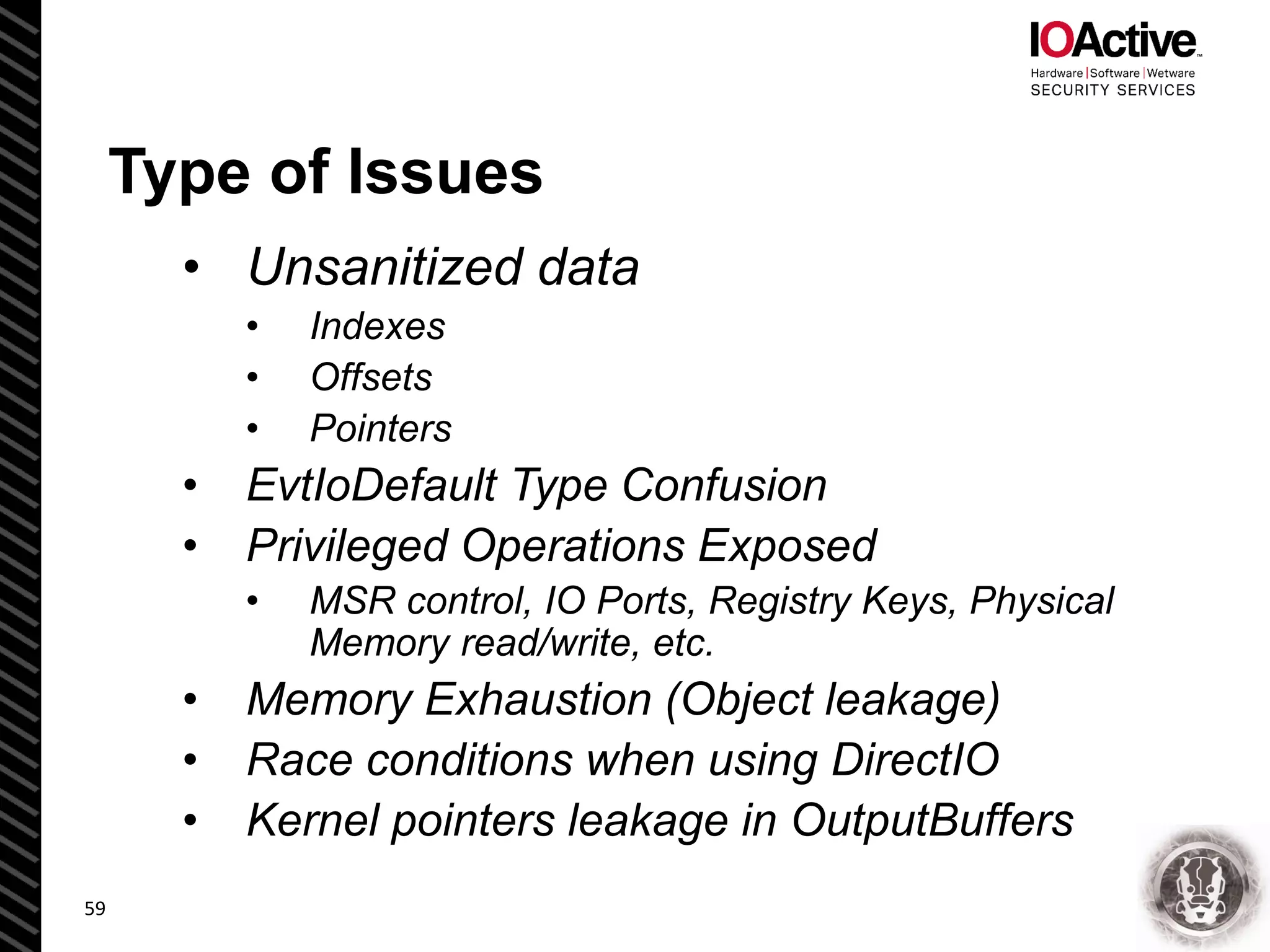 Type of Issues
• Unsanitized data
• Indexes
• Offsets
• Pointers
• EvtIoDefault Type Confusion
• Privileged Operations Exposed
• MSR control, IO Ports, Registry Keys, Physical
Memory read/write, etc.
• Memory Exhaustion (Object leakage)
• Race conditions when using DirectIO
• Kernel pointers leakage in OutputBuffers
59
 