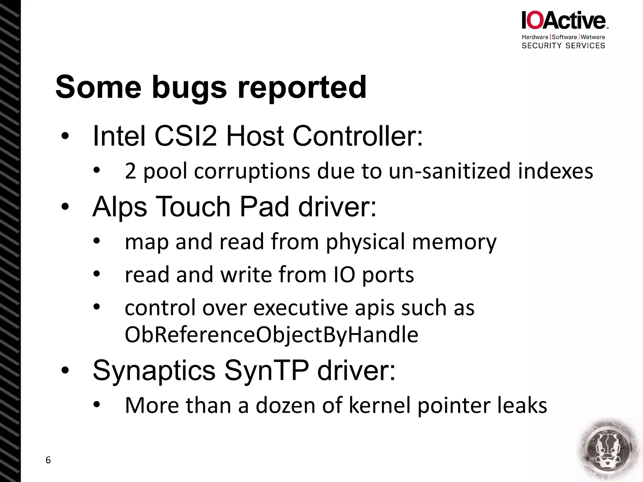 Some bugs reported
• Intel CSI2 Host Controller:
• 2 pool corruptions due to un-sanitized indexes
• Alps Touch Pad driver:
• map and read from physical memory
• read and write from IO ports
• control over executive apis such as
ObReferenceObjectByHandle
• Synaptics SynTP driver:
• More than a dozen of kernel pointer leaks
6
 