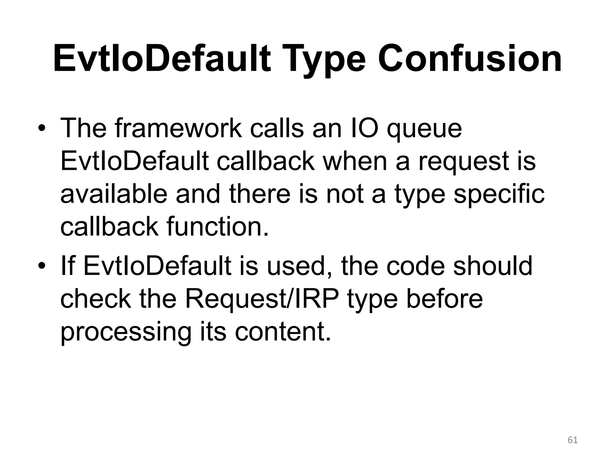 EvtIoDefault Type Confusion
• The framework calls an IO queue
EvtIoDefault callback when a request is
available and there is not a type specific
callback function.
• If EvtIoDefault is used, the code should
check the Request/IRP type before
processing its content.
61
 