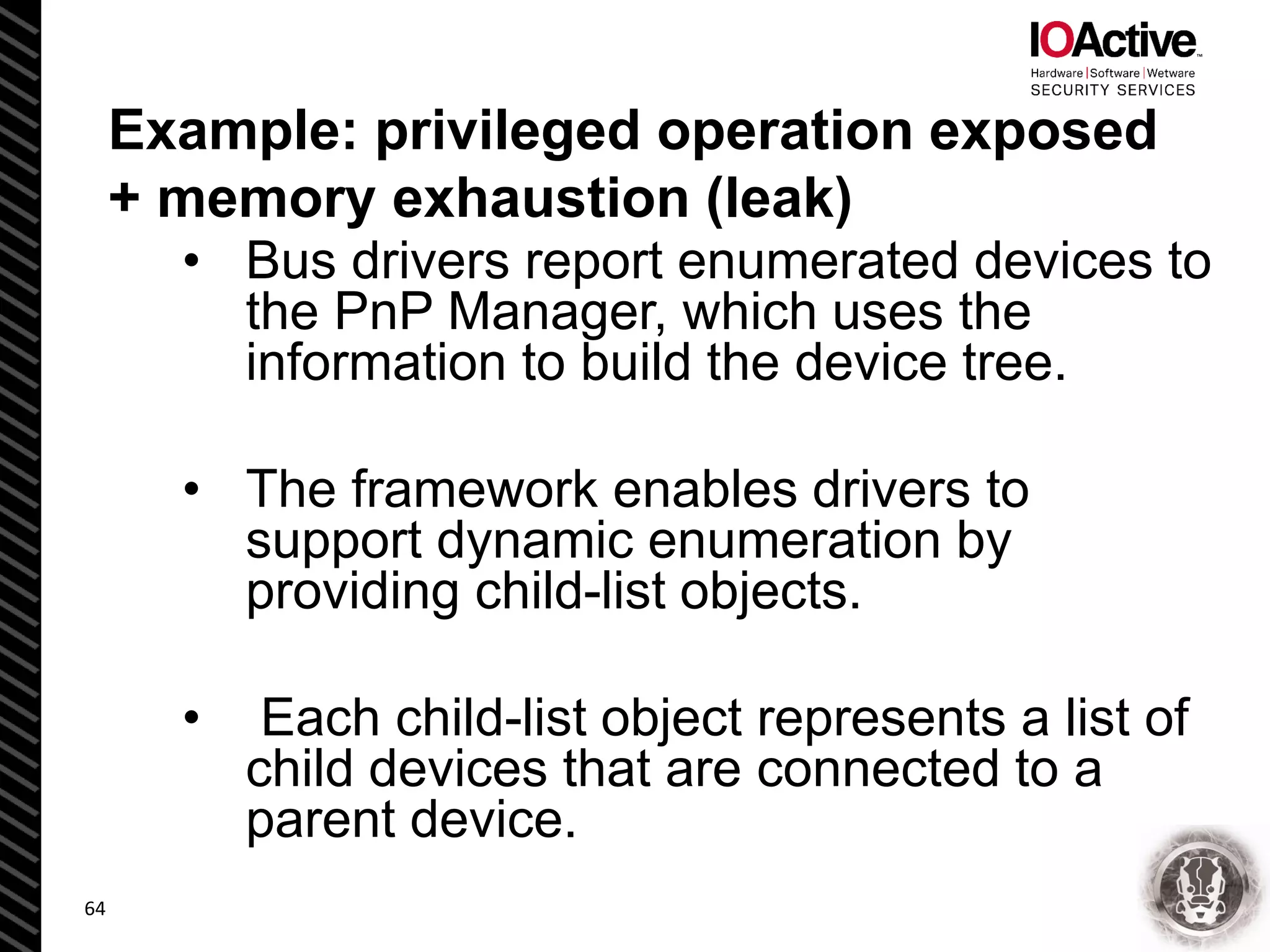 Example: privileged operation exposed
+ memory exhaustion (leak)
• Bus drivers report enumerated devices to
the PnP Manager, which uses the
information to build the device tree.
• The framework enables drivers to
support dynamic enumeration by
providing child-list objects.
• Each child-list object represents a list of
child devices that are connected to a
parent device.
64
 
