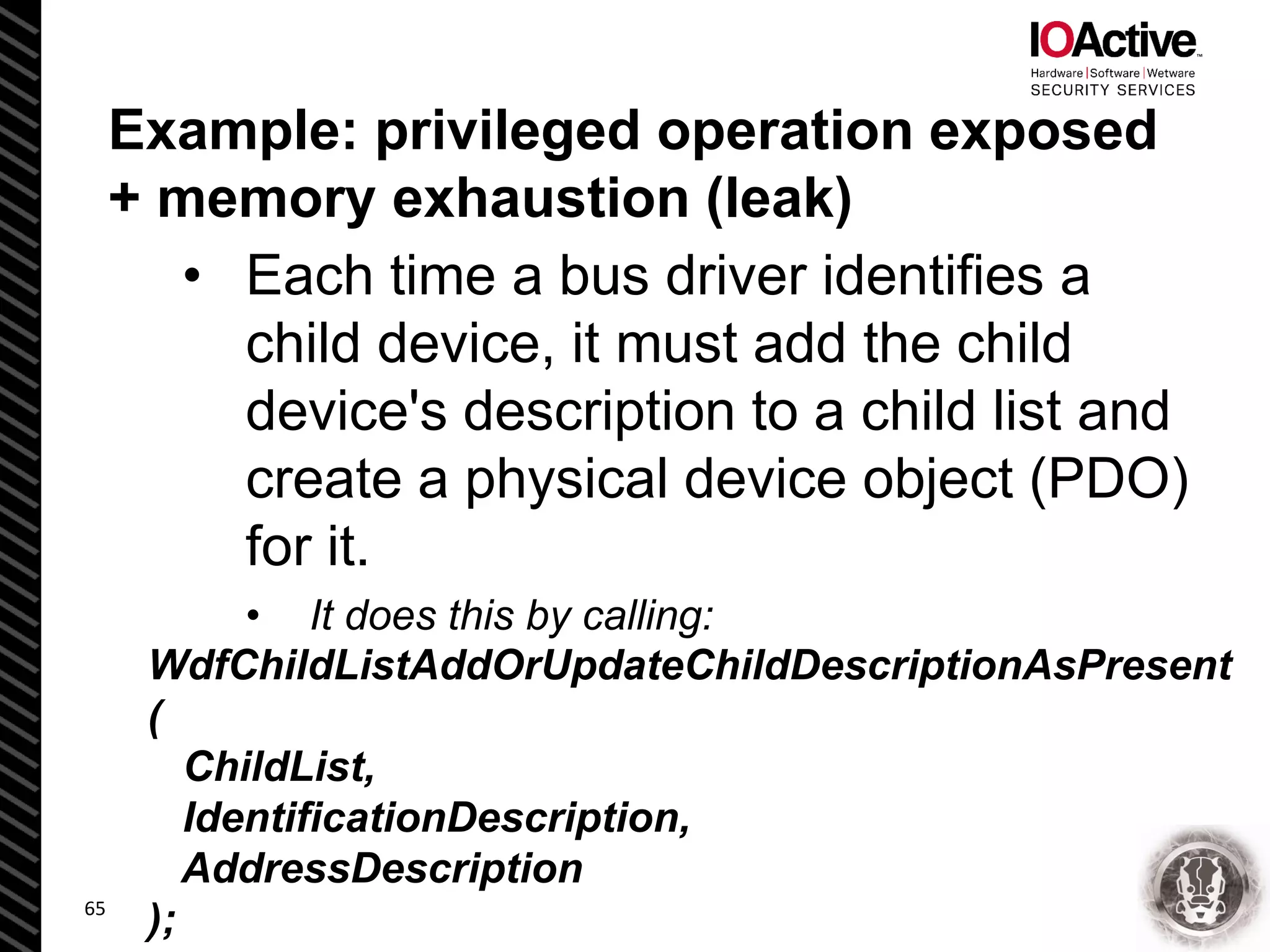 Example: privileged operation exposed
+ memory exhaustion (leak)
• Each time a bus driver identifies a
child device, it must add the child
device's description to a child list and
create a physical device object (PDO)
for it.
• It does this by calling:
65
WdfChildListAddOrUpdateChildDescriptionAsPresent
(
ChildList,
IdentificationDescription,
AddressDescription
);
 