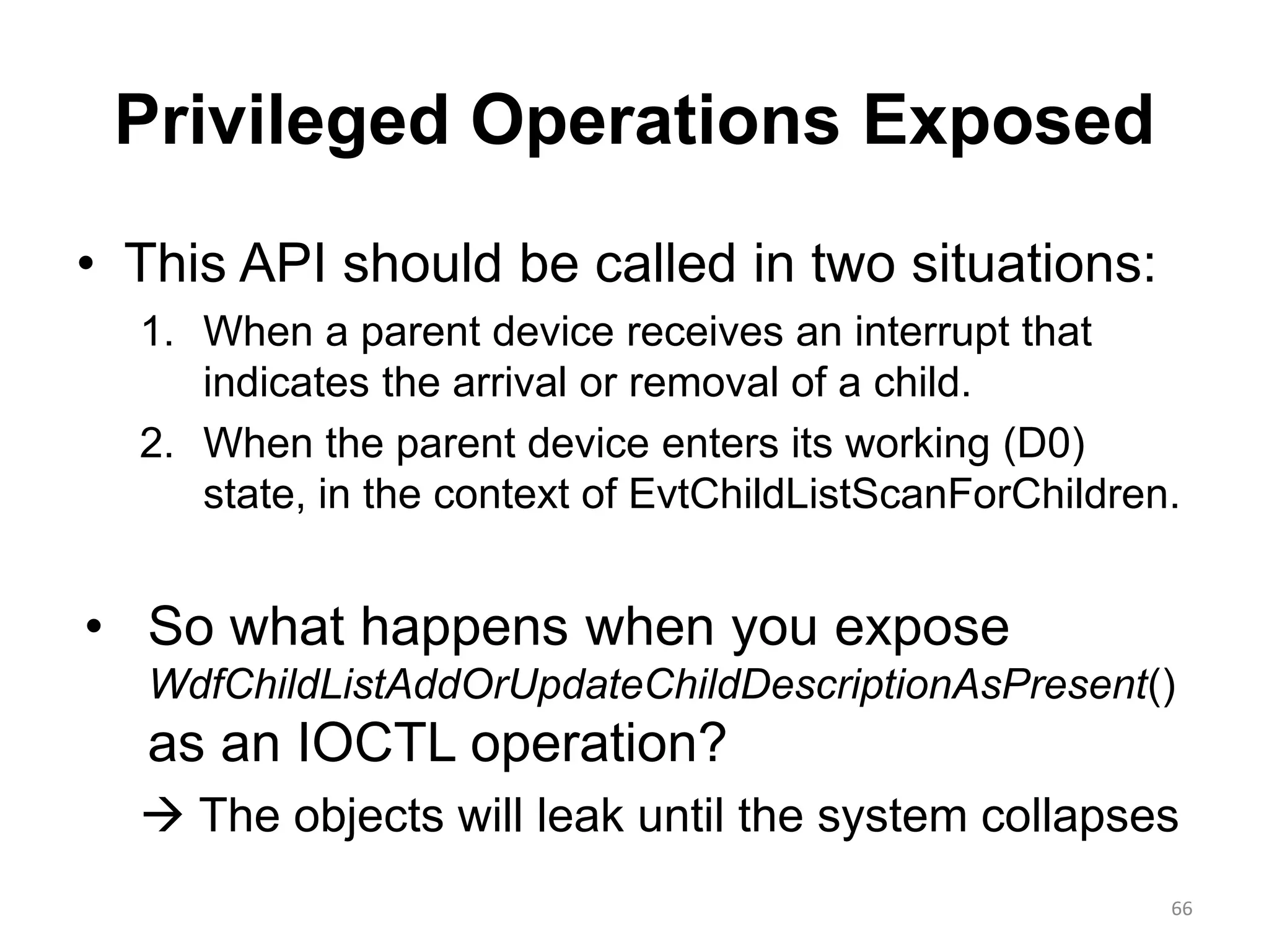 Privileged Operations Exposed
• This API should be called in two situations:
1. When a parent device receives an interrupt that
indicates the arrival or removal of a child.
2. When the parent device enters its working (D0)
state, in the context of EvtChildListScanForChildren.
• So what happens when you expose
WdfChildListAddOrUpdateChildDescriptionAsPresent()
as an IOCTL operation?
 The objects will leak until the system collapses
66
 