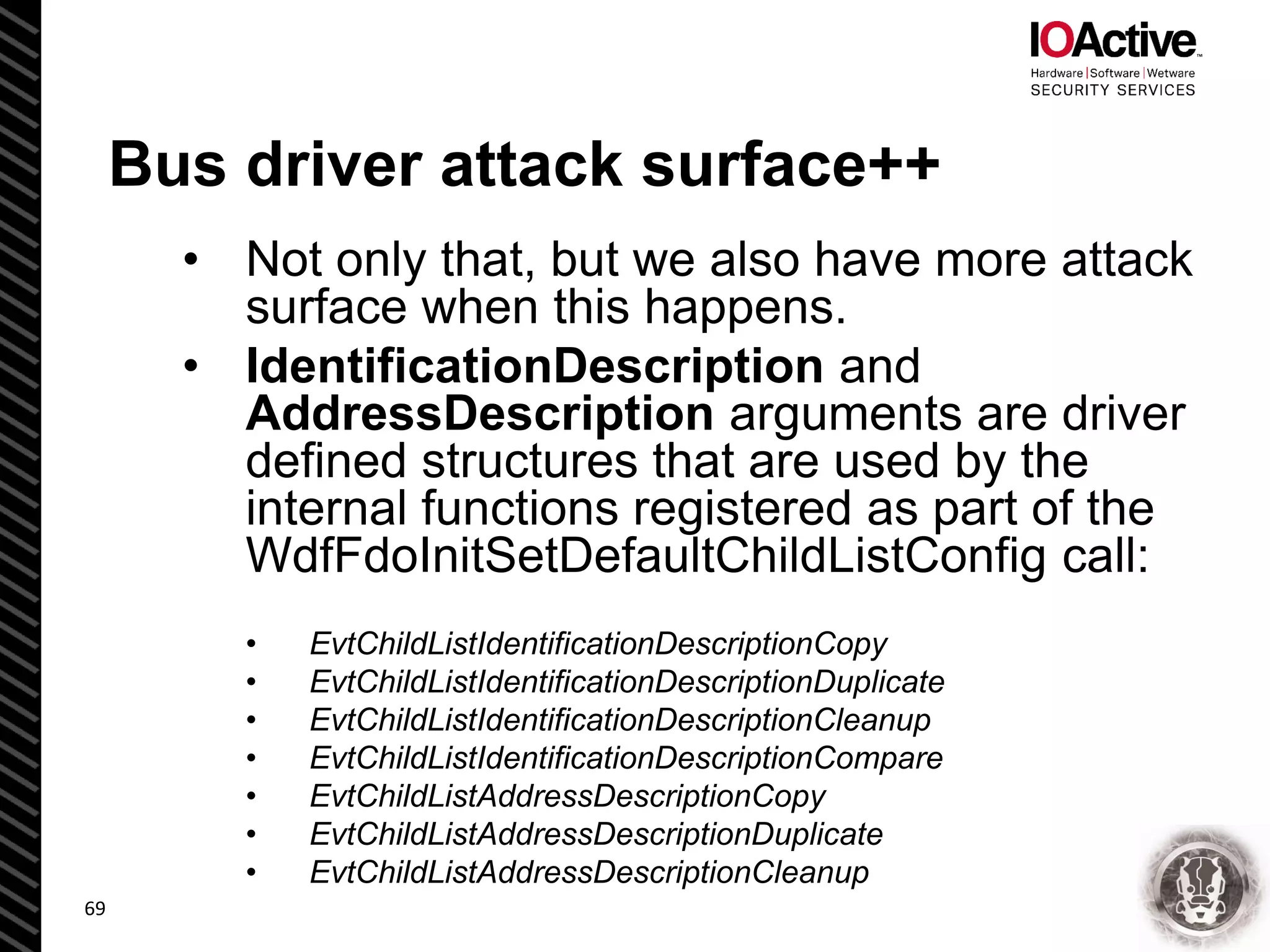 Bus driver attack surface++
• Not only that, but we also have more attack
surface when this happens.
• IdentificationDescription and
AddressDescription arguments are driver
defined structures that are used by the
internal functions registered as part of the
WdfFdoInitSetDefaultChildListConfig call:
• EvtChildListIdentificationDescriptionCopy
• EvtChildListIdentificationDescriptionDuplicate
• EvtChildListIdentificationDescriptionCleanup
• EvtChildListIdentificationDescriptionCompare
• EvtChildListAddressDescriptionCopy
• EvtChildListAddressDescriptionDuplicate
• EvtChildListAddressDescriptionCleanup
69
 