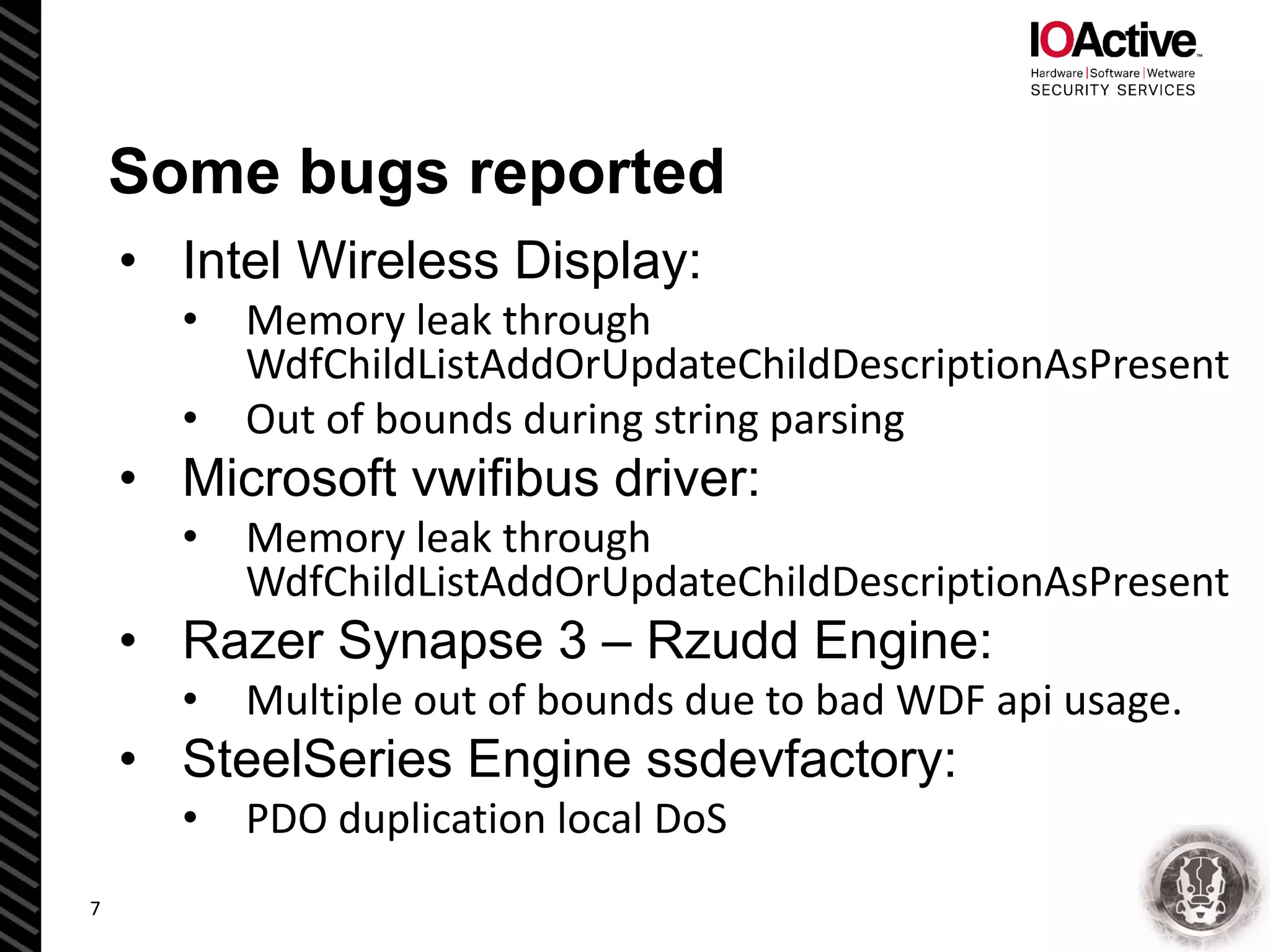 Some bugs reported
• Intel Wireless Display:
• Memory leak through
WdfChildListAddOrUpdateChildDescriptionAsPresent
• Out of bounds during string parsing
• Microsoft vwifibus driver:
• Memory leak through
WdfChildListAddOrUpdateChildDescriptionAsPresent
• Razer Synapse 3 – Rzudd Engine:
• Multiple out of bounds due to bad WDF api usage.
• SteelSeries Engine ssdevfactory:
• PDO duplication local DoS
7
 