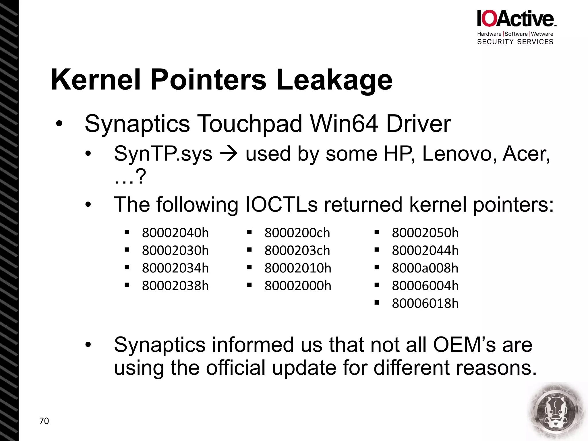 Kernel Pointers Leakage
• Synaptics Touchpad Win64 Driver
• SynTP.sys  used by some HP, Lenovo, Acer,
…?
• The following IOCTLs returned kernel pointers:
• Synaptics informed us that not all OEM’s are
using the official update for different reasons.
70
 80002040h
 80002030h
 80002034h
 80002038h
 8000200ch
 8000203ch
 80002010h
 80002000h
 80002050h
 80002044h
 8000a008h
 80006004h
 80006018h
 