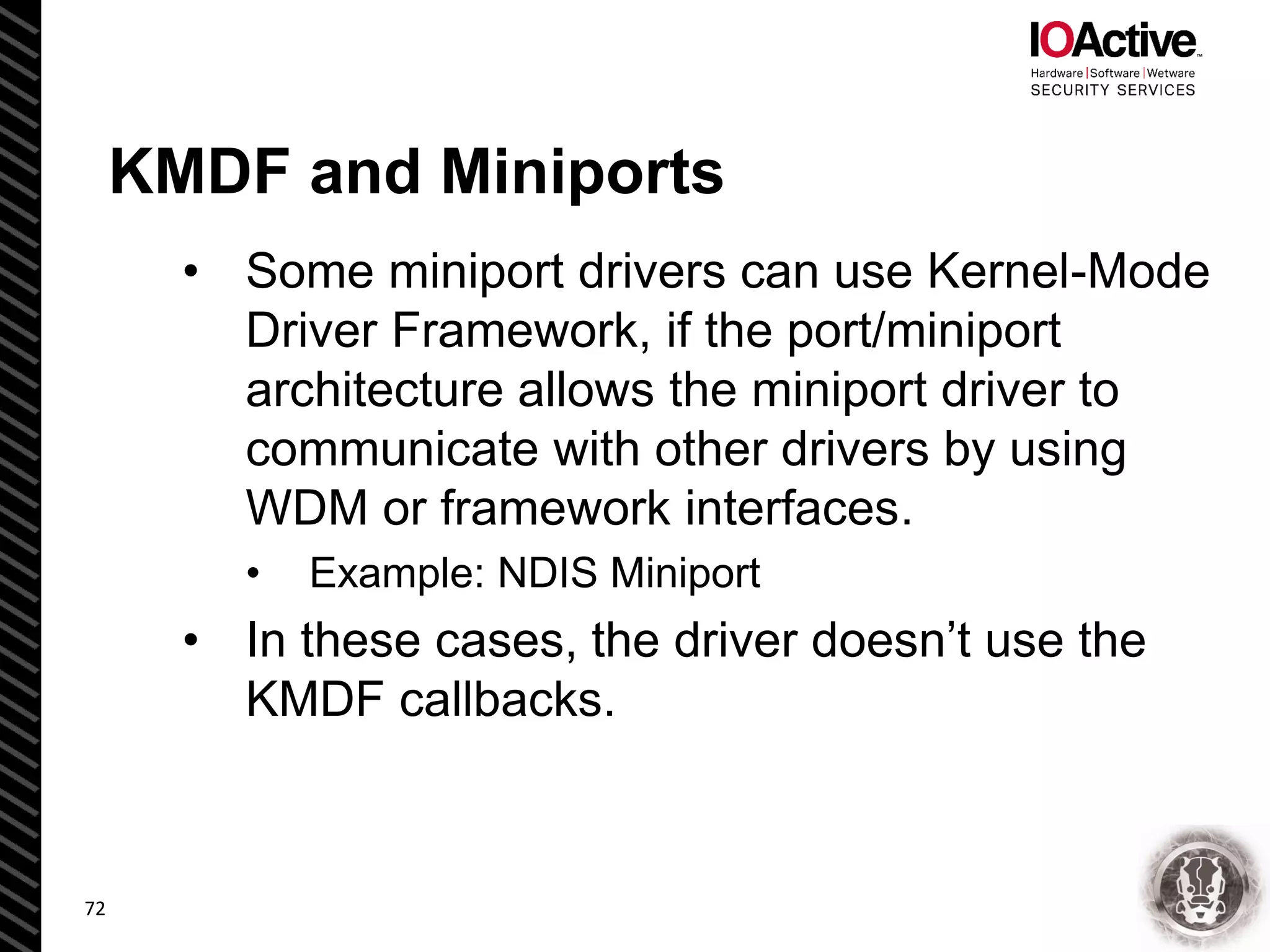 KMDF and Miniports
• Some miniport drivers can use Kernel-Mode
Driver Framework, if the port/miniport
architecture allows the miniport driver to
communicate with other drivers by using
WDM or framework interfaces.
• Example: NDIS Miniport
• In these cases, the driver doesn’t use the
KMDF callbacks.
72
 