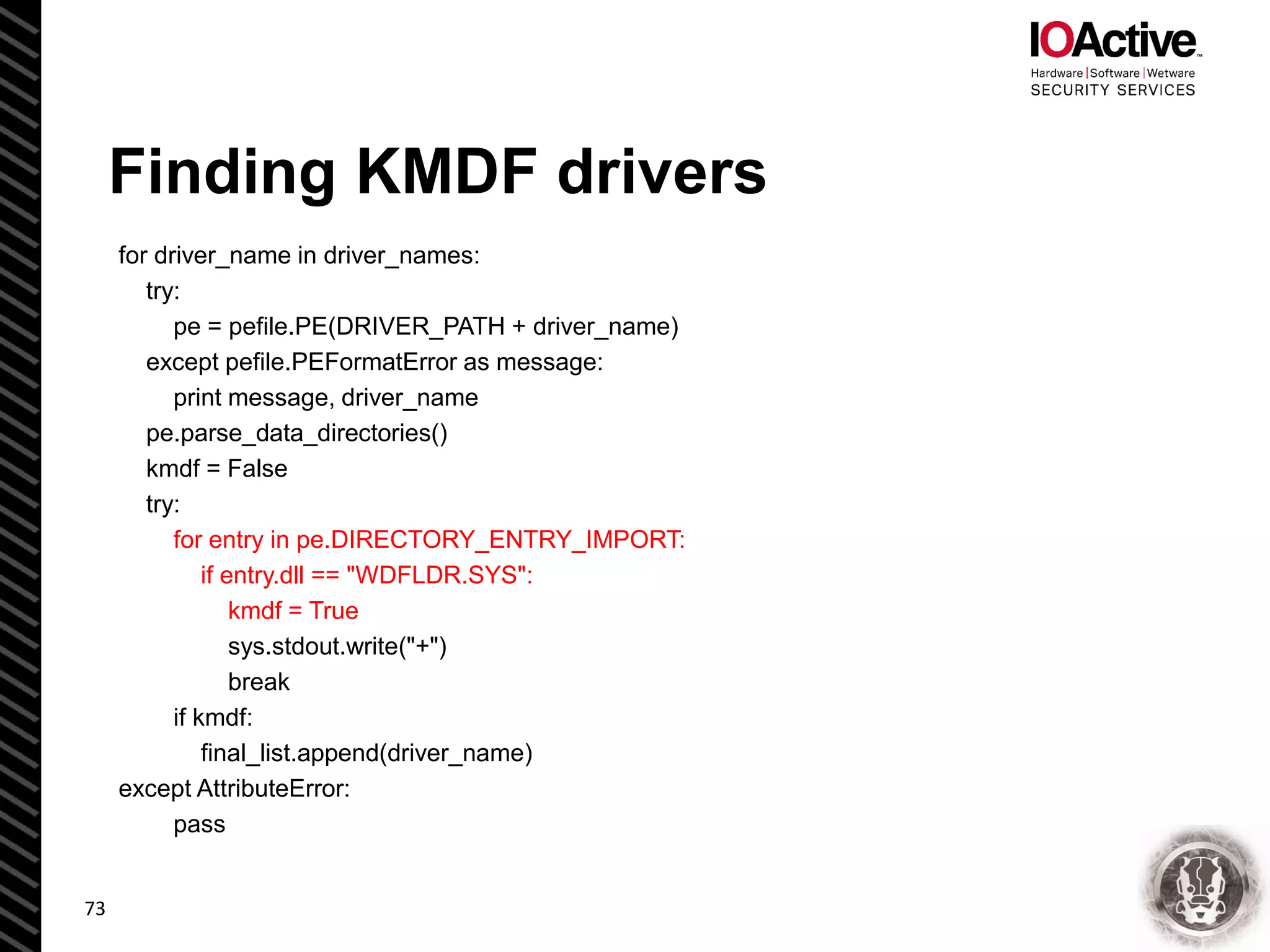 Finding KMDF drivers
for driver_name in driver_names:
try:
pe = pefile.PE(DRIVER_PATH + driver_name)
except pefile.PEFormatError as message:
print message, driver_name
pe.parse_data_directories()
kmdf = False
try:
for entry in pe.DIRECTORY_ENTRY_IMPORT:
if entry.dll == "WDFLDR.SYS":
kmdf = True
sys.stdout.write("+")
break
if kmdf:
final_list.append(driver_name)
except AttributeError:
pass
73
 