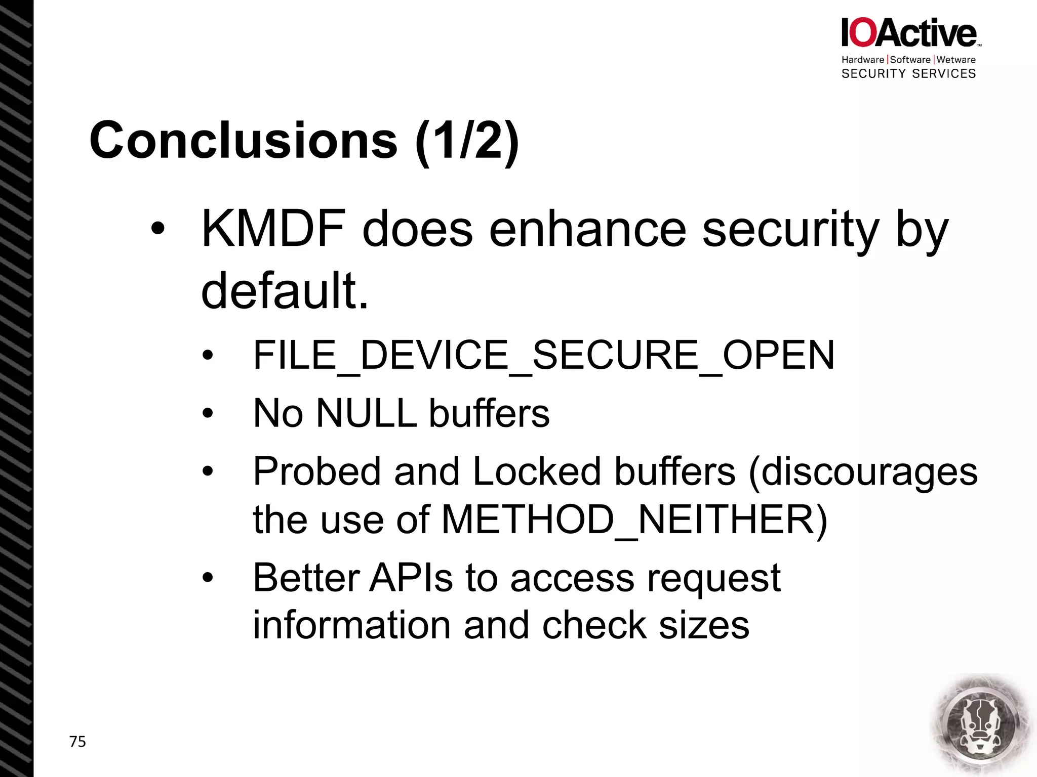 Conclusions (1/2)
• KMDF does enhance security by
default.
• FILE_DEVICE_SECURE_OPEN
• No NULL buffers
• Probed and Locked buffers (discourages
the use of METHOD_NEITHER)
• Better APIs to access request
information and check sizes
75
 