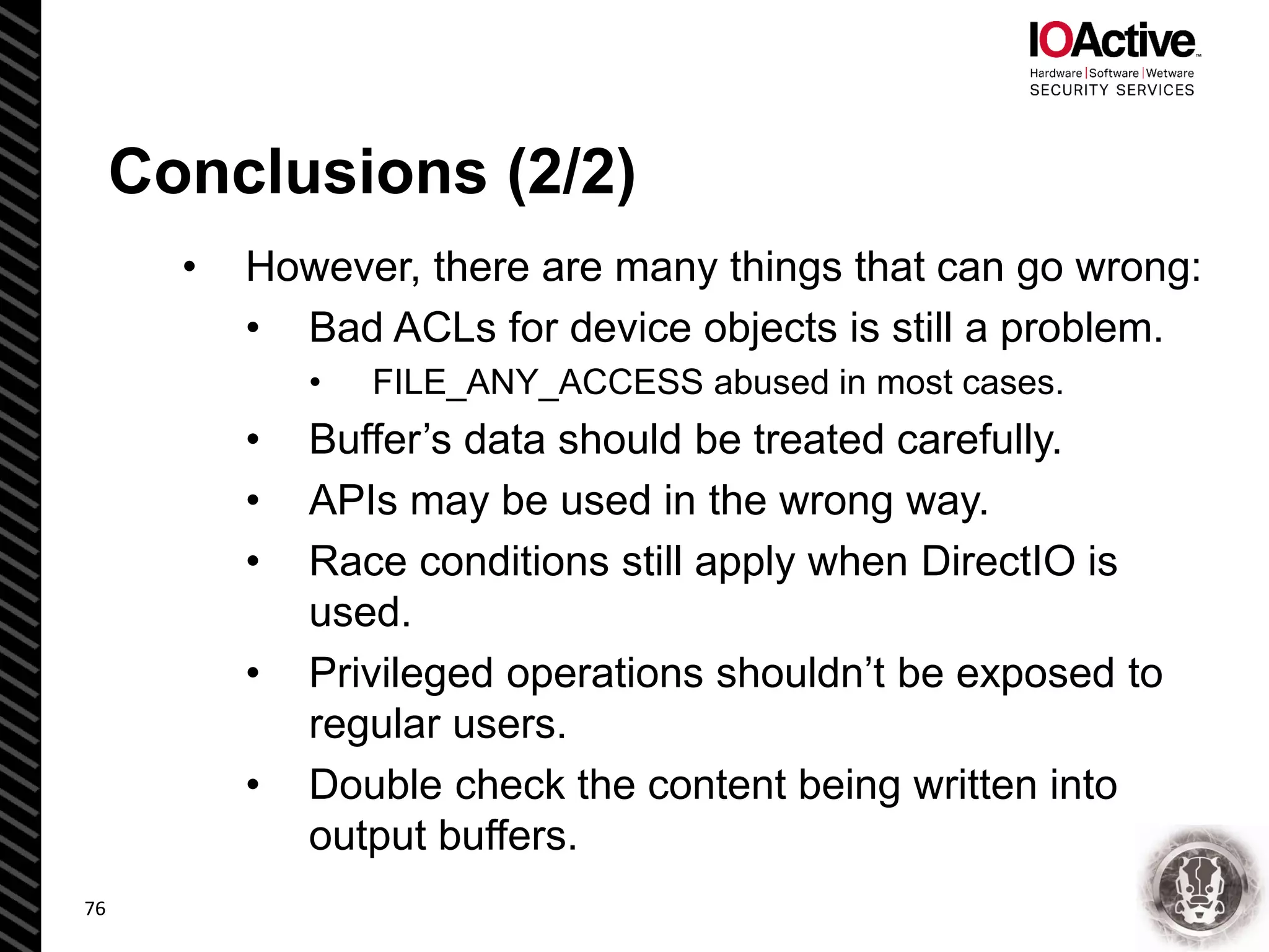 Conclusions (2/2)
• However, there are many things that can go wrong:
• Bad ACLs for device objects is still a problem.
• FILE_ANY_ACCESS abused in most cases.
• Buffer’s data should be treated carefully.
• APIs may be used in the wrong way.
• Race conditions still apply when DirectIO is
used.
• Privileged operations shouldn’t be exposed to
regular users.
• Double check the content being written into
output buffers.
76
 