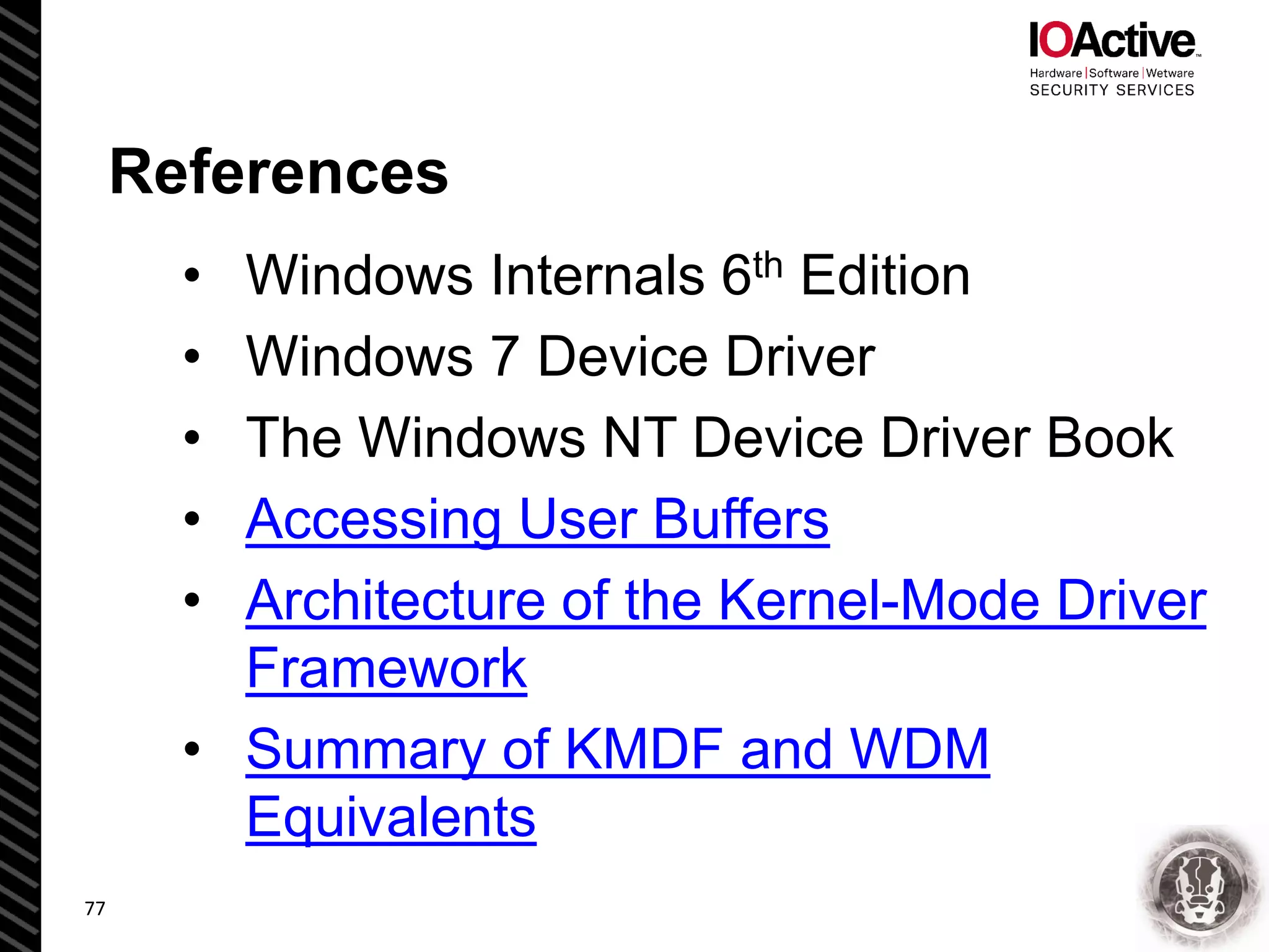 References
• Windows Internals 6th Edition
• Windows 7 Device Driver
• The Windows NT Device Driver Book
• Accessing User Buffers
• Architecture of the Kernel-Mode Driver
Framework
• Summary of KMDF and WDM
Equivalents
77
 