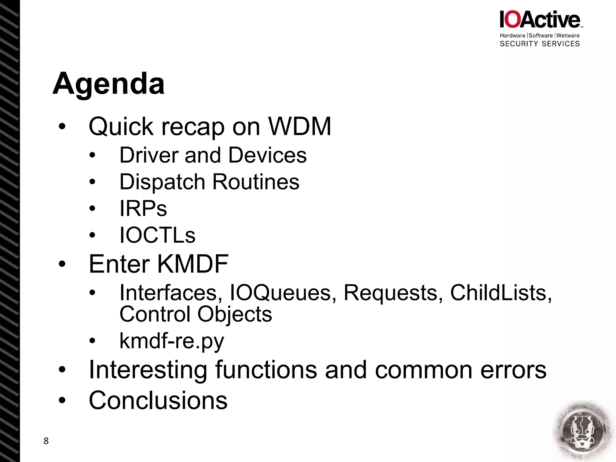 Agenda
• Quick recap on WDM
• Driver and Devices
• Dispatch Routines
• IRPs
• IOCTLs
• Enter KMDF
• Interfaces, IOQueues, Requests, ChildLists,
Control Objects
• kmdf-re.py
• Interesting functions and common errors
• Conclusions
8
 