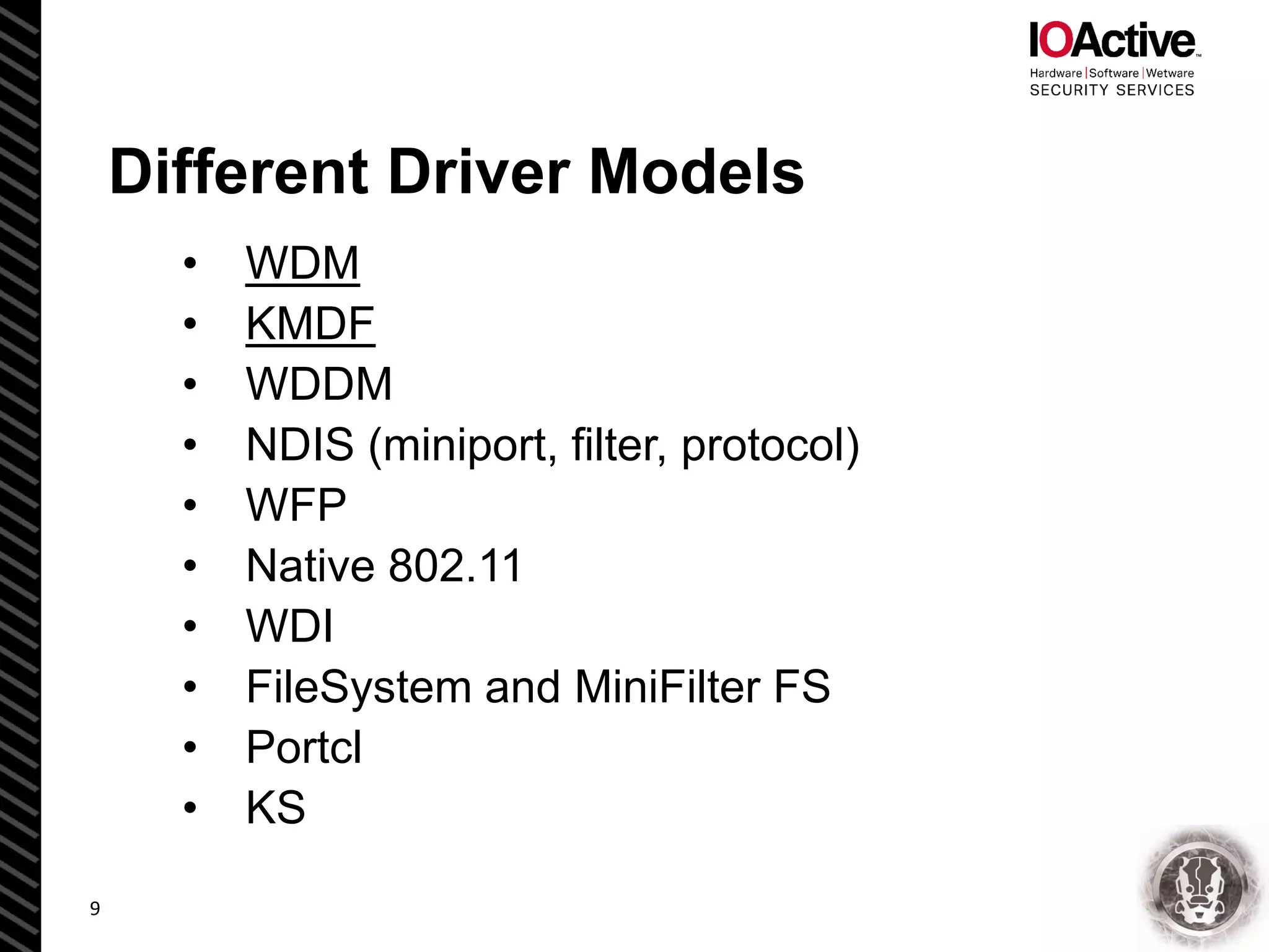 Different Driver Models
• WDM
• KMDF
• WDDM
• NDIS (miniport, filter, protocol)
• WFP
• Native 802.11
• WDI
• FileSystem and MiniFilter FS
• Portcl
• KS
9
 