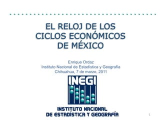 El Reloj de los Ciclos Económicos de México Enrique Ordaz InstitutoNacional de Estadística y Geografía Chihuahua, 7 de marzo, 2011 1 