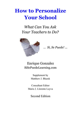 How to Personalize
Your School
What Can You Ask
Your Teachers to Do?
… Si, Se Puede! ...
Enrique Gonzalez
SiSePuedeLearning.com
Supplement by
Matthew J. Blazek
Consultant Editor
Mario J. Llorente Leyva
Second Edition
 