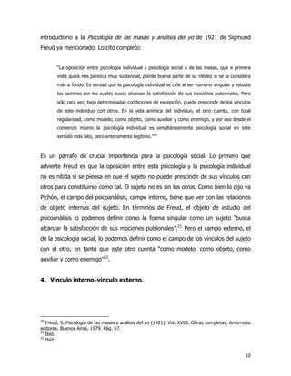 10
introductorio a la Psicología de las masas y análisis del yo de 1921 de Sigmund
Freud ya mencionado. Lo cito completo:
“La oposición entre psicología individual y psicología social o de las masas, que a primera
vista quizá nos parezca muy sustancial, pierde buena parte de su nitidez si se la considera
más a fondo. Es verdad que la psicología individual se ciñe al ser humano singular y estudia
los caminos por los cuales busca alcanzar la satisfacción de sus mociones pulsionales. Pero
sólo rara vez, bajo determinadas condiciones de excepción, puede prescindir de los vínculos
de este individuo con otros. En la vida anímica del individuo, el otro cuenta, con total
regularidad, como modelo, como objeto, como auxiliar y como enemigo, y por eso desde el
comienzo mismo la psicología individual es simultáneamente psicología social en este
sentido más lato, pero enteramente legítimo.”20
Es un párrafo de crucial importancia para la psicología social. Lo primero que
advierte Freud es que la oposición entre esta psicología y la psicología individual
no es nítida si se piensa en que el sujeto no puede prescindir de sus vínculos con
otros para constituirse como tal. El sujeto no es sin los otros. Como bien lo dijo ya
Pichón, el campo del psicoanálisis, campo interno, tiene que ver con las relaciones
de objeto internas del sujeto. En términos de Freud, el objeto de estudio del
psicoanálisis lo podemos definir como la forma singular como un sujeto “busca
alcanzar la satisfacción de sus mociones pulsionales”.21
Pero el campo externo, el
de la psicología social, lo podemos definir como el campo de los vínculos del sujeto
con el otro, en tanto que este otro cuenta “como modelo, como objeto, como
auxiliar y como enemigo”22
.
4. Vínculo interno−−−−vínculo externo.
20
Freud, S. Psicología de las masas y análisis del yo (1921). Vol. XVIII. Obras completas. Amorrortu
editores. Buenos Aires, 1979. Pág. 67.
21
Ibíd.
22
Ibíd.
 