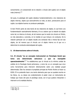 12
conocimiento y la comprensión de la relación o vínculo (del sujeto) con el objeto
malo (interno)”.24
Así pues, la patología del sujeto obedece fundamentalmente a las relaciones de
objeto internas, objeto que esencialmente es malo, es decir, persecutorio para el
sujeto. Los objetos buenos no producen patologías.
Si bien Pichón parte de esta teoría de las relaciones de objeto, la cual tiene una
fundamentación esencialmente kleiniana, él va a aclarar que la relación de objeto
como tal, es interna al vínculo, de tal manera que la noción de vínculo en Pichón,
es más abarcativa y concreta, en la medida en que incluye a la conducta. De la
relación particular con un objeto resulta una conducta más o menos fija con ese
objeto, de tal manera que el vínculo con el objeto interno es el que va a
determinar la conducta estereotipada del sujeto.
5. 10 observaciones sobre el vínculo.
5.1. El vínculo “es un concepto instrumental en Psicología Social que
toma una determinada estructura y que es manejable
operacionalmente”.25
Ya establecimos que el vínculo es la mínima unidad de
análisis de la Psicología Social pichoniana, y como tal, es un concepto que sirve
como herramienta para intervenir efectivamente sobre una realidad grupal
determinada. Éste fue siempre el propósito principal de Pichón−Rivière al hacer su
ECRO. Él no pretendía hacer una teoría abstracta para que se quedara escrita en
los libros, no, su deseo era evidentemente el poder crear un instrumento de
trabajo que fuese útil para el psicólogo social, con el que pudiera interpretar e
intervenir en la realidad efectiva.
24
Ibíd. Pág. 42.
25
Ibíd. Pág. 47.
 