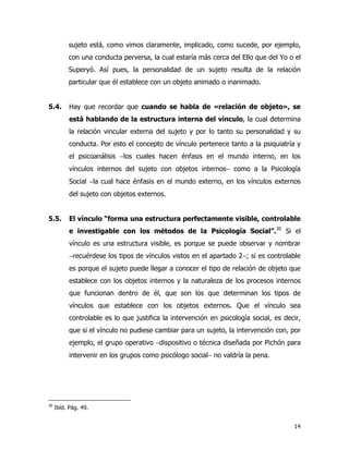 14
sujeto está, como vimos claramente, implicado, como sucede, por ejemplo,
con una conducta perversa, la cual estaría más cerca del Ello que del Yo o el
Superyó. Así pues, la personalidad de un sujeto resulta de la relación
particular que él establece con un objeto animado o inanimado.
5.4. Hay que recordar que cuando se habla de «relación de objeto», se
está hablando de la estructura interna del vínculo, la cual determina
la relación vincular externa del sujeto y por lo tanto su personalidad y su
conducta. Por esto el concepto de vínculo pertenece tanto a la psiquiatría y
el psicoanálisis −los cuales hacen énfasis en el mundo interno, en los
vínculos internos del sujeto con objetos internos− como a la Psicología
Social −la cual hace énfasis en el mundo externo, en los vínculos externos
del sujeto con objetos externos.
5.5. El vínculo “forma una estructura perfectamente visible, controlable
e investigable con los métodos de la Psicología Social”.30
Si el
vínculo es una estructura visible, es porque se puede observar y nombrar
−recuérdese los tipos de vínculos vistos en el apartado 2−; si es controlable
es porque el sujeto puede llegar a conocer el tipo de relación de objeto que
establece con los objetos internos y la naturaleza de los procesos internos
que funcionan dentro de él, que son los que determinan los tipos de
vínculos que establece con los objetos externos. Que el vínculo sea
controlable es lo que justifica la intervención en psicología social, es decir,
que si el vínculo no pudiese cambiar para un sujeto, la intervención con, por
ejemplo, el grupo operativo −dispositivo o técnica diseñada por Pichón para
intervenir en los grupos como psicólogo social− no valdría la pena.
30
Ibíd. Pág. 49.
 