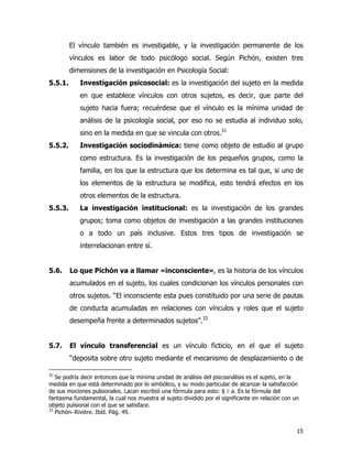 15
El vínculo también es investigable, y la investigación permanente de los
vínculos es labor de todo psicólogo social. Según Pichón, existen tres
dimensiones de la investigación en Psicología Social:
5.5.1. Investigación psicosocial: es la investigación del sujeto en la medida
en que establece vínculos con otros sujetos, es decir, que parte del
sujeto hacia fuera; recuérdese que el vínculo es la mínima unidad de
análisis de la psicología social, por eso no se estudia al individuo solo,
sino en la medida en que se vincula con otros.31
5.5.2. Investigación sociodinámica: tiene como objeto de estudio al grupo
como estructura. Es la investigación de los pequeños grupos, como la
familia, en los que la estructura que los determina es tal que, si uno de
los elementos de la estructura se modifica, esto tendrá efectos en los
otros elementos de la estructura.
5.5.3. La investigación institucional: es la investigación de los grandes
grupos; toma como objetos de investigación a las grandes instituciones
o a todo un país inclusive. Estos tres tipos de investigación se
interrelacionan entre sí.
5.6. Lo que Pichón va a llamar «inconsciente», es la historia de los vínculos
acumulados en el sujeto, los cuales condicionan los vínculos personales con
otros sujetos. “El inconsciente esta pues constituido por una serie de pautas
de conducta acumuladas en relaciones con vínculos y roles que el sujeto
desempeña frente a determinados sujetos”.32
5.7. El vínculo transferencial es un vínculo ficticio, en el que el sujeto
“deposita sobre otro sujeto mediante el mecanismo de desplazamiento o de
31
Se podría decir entonces que la mínima unidad de análisis del psicoanálisis es el sujeto, en la
medida en que está determinado por lo simbólico, y su modo particular de alcanzar la satisfacción
de sus mociones pulsionales. Lacan escribió una fórmula para esto: $ ◊ a. Es la fórmula del
fantasma fundamental, la cual nos muestra al sujeto dividido por el significante en relación con un
objeto pulsional con el que se satisface.
32
Pichón−Rivière. Ibíd. Pág. 49.
 