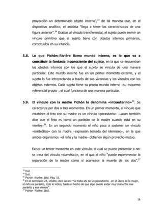 16
proyección un determinado objeto interno”,33
de tal manera que, en el
dispositivo analítico, el analista “llega a tener las características de una
figura anterior”.34
Gracias al vínculo transferencial, el sujeto puede revivir un
vínculo primitivo que el sujeto tiene con objetos internos primarios,
constituidos en su infancia.
5.8. Lo que Pichón−−−−Rivière llama mundo interno, es lo que va a
constituir la fantasía inconsciente del sujeto, en la que se encuentran
los objetos internos con los que el sujeto se vincula de una manera
particular. Este mundo interno fue en un primer momento externo, y el
sujeto lo fue introyectando a través de sus vivencias y los vínculos con los
objetos externos. Cada sujeto tiene su propio mundo interno −su esquema
referencial propio−, el cual funciona de una manera particular.
5.9. El vínculo con la madre Pichón lo denomina «intrauterino»35
. Se
caracteriza por dos o tres momentos. En un primer momento, el vínculo que
establece el feto con su madre es un vínculo «parasitario» −Lacan también
dice que el feto es como un parásito de la madre cuando está en su
vientre−36
. En un segundo momento el niño pasa a sostener un vínculo
«simbiótico» con la madre −expresión tomada del kleinismo−, en la que
ambos organismos −el niño y la madre− obtienen algún provecho mutuo.
Existe un tercer momento en este vínculo, el cual se puede presentar o no:
se trata del vínculo «siamésico», en el que el niño “puede experimentar la
separación de la madre como si acarrease la muerte de los dos”.37
33
Ibíd.
34
Ibíd.
35
Pichón−Rivière. Ibíd. Pág. 51.
36
En el seminario 24, inédito, dice Lacan: “Se trata ahí de un parasitismo −en el útero de la mujer,
el niño es parásito, todo lo indica, hasta el hecho de que algo puede andar muy mal entre ese
parásito y ese vientre”.
37
Pichón−Rivière. Ibíd.
 
