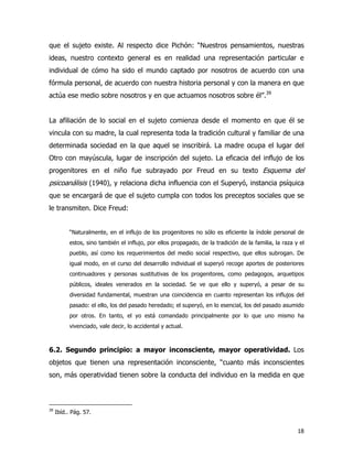 18
que el sujeto existe. Al respecto dice Pichón: “Nuestros pensamientos, nuestras
ideas, nuestro contexto general es en realidad una representación particular e
individual de cómo ha sido el mundo captado por nosotros de acuerdo con una
fórmula personal, de acuerdo con nuestra historia personal y con la manera en que
actúa ese medio sobre nosotros y en que actuamos nosotros sobre él”.39
La afiliación de lo social en el sujeto comienza desde el momento en que él se
vincula con su madre, la cual representa toda la tradición cultural y familiar de una
determinada sociedad en la que aquel se inscribirá. La madre ocupa el lugar del
Otro con mayúscula, lugar de inscripción del sujeto. La eficacia del influjo de los
progenitores en el niño fue subrayado por Freud en su texto Esquema del
psicoanálisis (1940), y relaciona dicha influencia con el Superyó, instancia psíquica
que se encargará de que el sujeto cumpla con todos los preceptos sociales que se
le transmiten. Dice Freud:
“Naturalmente, en el influjo de los progenitores no sólo es eficiente la índole personal de
estos, sino también el influjo, por ellos propagado, de la tradición de la familia, la raza y el
pueblo, así como los requerimientos del medio social respectivo, que ellos subrogan. De
igual modo, en el curso del desarrollo individual el superyó recoge aportes de posteriores
continuadores y personas sustitutivas de los progenitores, como pedagogos, arquetipos
públicos, ideales venerados en la sociedad. Se ve que ello y superyó, a pesar de su
diversidad fundamental, muestran una coincidencia en cuanto representan los influjos del
pasado: el ello, los del pasado heredado; el superyó, en lo esencial, los del pasado asumido
por otros. En tanto, el yo está comandado principalmente por lo que uno mismo ha
vivenciado, vale decir, lo accidental y actual.
6.2. Segundo principio: a mayor inconsciente, mayor operatividad. Los
objetos que tienen una representación inconsciente, “cuanto más inconscientes
son, más operatividad tienen sobre la conducta del individuo en la medida en que
39
Ibíd.. Pág. 57.
 