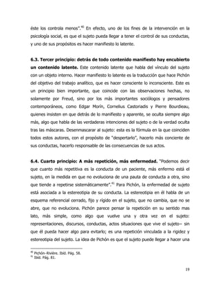 19
éste los controla menos”.40
En efecto, uno de los fines de la intervención en la
psicología social, es que el sujeto pueda llegar a tener el control de sus conductas,
y uno de sus propósitos es hacer manifiesto lo latente.
6.3. Tercer principio: detrás de todo contenido manifiesto hay encubierto
un contenido latente. Este contenido latente que habla del vínculo del sujeto
con un objeto interno. Hacer manifiesto lo latente es la traducción que hace Pichón
del objetivo del trabajo analítico, que es hacer consciente lo inconsciente. Este es
un principio bien importante, que coincide con las observaciones hechas, no
solamente por Freud, sino por los más importantes sociólogos y pensadores
contemporáneos, como Edgar Morín, Cornelius Castoriadis y Pierre Bourdieau,
quienes insisten en que detrás de lo manifiesto y aparente, se oculta siempre algo
más, algo que habla de las verdaderas intenciones del sujeto o de la verdad oculta
tras las máscaras. Desenmascarar al sujeto: esta es la fórmula en la que coinciden
todos estos autores, con el propósito de “despertarlo”, hacerlo más conciente de
sus conductas, hacerlo responsable de las consecuencias de sus actos.
6.4. Cuarto principio: A más repetición, más enfermedad. “Podemos decir
que cuanto más repetitiva es la conducta de un paciente, más enfermo está el
sujeto, en la medida en que no evoluciona de una pauta de conducta a otra, sino
que tiende a repetirse sistemáticamente”.41
Para Pichón, la enfermedad de sujeto
está asociada a la estereotipia de su conducta. La estereotipia en él habla de un
esquema referencial cerrado, fijo y rígido en el sujeto, que no cambia, que no se
abre, que no evoluciona. Pichón parece pensar la repetición en su sentido mas
lato, más simple, como algo que vuelve una y otra vez en el sujeto:
representaciones, discursos, conductas, actos situaciones que vive el sujeto− sin
que él pueda hacer algo para evitarlo; es una repetición vinculada a la rigidez y
estereotipia del sujeto. La idea de Pichón es que el sujeto puede llegar a hacer una
40
Pichón−Rivière. Ibíd. Pág. 58.
41
Ibíd. Pág. 81.
 