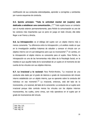 20
rectificación de sus conductas estereotipadas, aprender a corregirlas y cambiarlas
por nuevos esquemas de conducta.
6.5. Quinto principio: “Toda la actividad mental del [sujeto] está
dedicada a establecer una comunicación…”.42
Todo sujeto busca un contacto
con el mundo exterior permanentemente; para Pichón la comunicación es uno de
los vectores más importantes que se pone en juego en todo vínculo; ella debe
llegar a ser franca y directa.
6.6. La introspección: es el diálogo del sujeto con un objeto interno más o
menos consciente. “La diferencia entre la introspección y el análisis reside en que
en la investigación analítica tratamos de estudiar y conocer el vínculo con un
objetos interno con el cual dialogamos pero que es inconsciente”,43
en cambio, en
la introspección el objeto interno es consciente para el sujeto. Para Pichón, la
introspección es una de las herramientas más útiles de la Psicología Social, en la
medida en que aquella habla de la racionalidad de un sujeto en el momento de dar
cuenta de los vínculos con sus objetos internos.
6.7. Lo irracional y lo racional: Para Pichón-Rivière, “Lo irracional de una
conducta esta dado por el grado de latencia o grado de inconsciencia del vínculo
interno establecido con un objeto interno, que es operante sobre la conducta del
individuo en ese momento”.44
Lo irracional, entonces, está del lado de lo
inconsciente, y lo racional, del lado de lo consciente. La conducta de un sujeto será
irracional porque éste controla menos los vínculos con los objetos internos
inconscientes, los cuales, como vimos, son más operativos en el sujeto por el
grado de inconsciencia del vínculo.
42
Ibíd. Pág. 110.
43
Ibíd. Pág. 57.
44
Ibíd. Pág. 58.
 